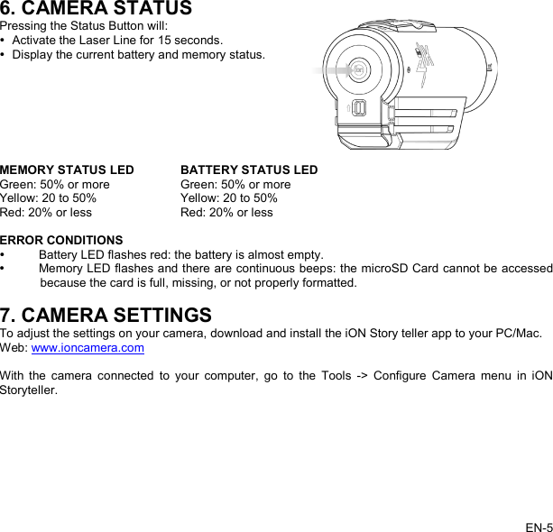   6. CAMERA STATUS Pressing the Status Button will:  Activate the Laser Line for 15 seconds.   Display the current battery and memory status.   MEMORY STATUS LED BATTERY STATUS LED Green: 50% or more Green: 50% or more Yellow: 20 to 50% Yellow: 20 to 50% Red: 20% or less Red: 20% or less  ERROR CONDITIONS   Battery LED flashes red: the battery is almost empty.  Memory LED flashes and there are continuous beeps: the microSD Card cannot be accessed because the card is full, missing, or not properly formatted.  7. CAMERA SETTINGS To adjust the settings on your camera, download and install the iON Story teller app to your PC/Mac. Web: www.ioncamera.com  With  the camera connected to your computer, go to the Tools -&gt; Configure Camera menu in iON Storyteller.  EN-5   