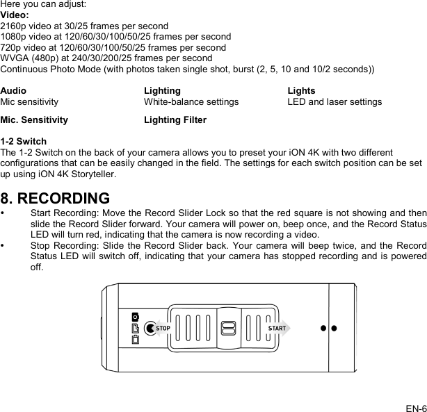   Here you can adjust: Video: 2160p video at 30/25 frames per second 1080p video at 120/60/30/100/50/25 frames per second 720p video at 120/60/30/100/50/25 frames per second   WVGA (480p) at 240/30/200/25 frames per second Continuous Photo Mode (with photos taken single shot, burst (2, 5, 10 and 10/2 seconds))  Audio Lighting Lights Mic sensitivity White-balance settings LED and laser settings Mic. Sensitivity Lighting Filter   1-2 Switch The 1-2 Switch on the back of your camera allows you to preset your iON 4K with two different configurations that can be easily changed in the field. The settings for each switch position can be set up using iON 4K Storyteller.  8. RECORDING  Start Recording: Move the Record Slider Lock so that the red square is not showing and then slide the Record Slider forward. Your camera will power on, beep once, and the Record Status LED will turn red, indicating that the camera is now recording a video.  Stop Recording: Slide the Record Slider back. Your camera will beep twice, and the Record Status LED will switch off, indicating that your camera has stopped recording and is powered off.    EN-6   