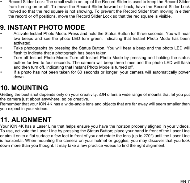    Record Slider Lock: The small switch on top of the Record Slider is used to keep the Record Slider from turning on or off. To move the Record Slider forward or back, have the Record Slider Lock moved so that the red square is not showing. To prevent the Record Slider from moving in either the record or off positions, move the Record Slider Lock so that the red square is visible.  9. INSTANT PHOTO MODE  Activate Instant Photo Mode: Press and hold the Status Button for three seconds. You will hear two beeps and see the photo LED turn green, indicating that Instant Photo Mode has been activated.  Take photographs by pressing the Status Button. You will hear a beep and the photo LED will flash to indicate that a photograph has been taken.  Turn off Instant Photo Mode: Turn off Instant Photo Mode by pressing and holding the status button for two to four seconds. The camera will beep three times and the photo LED will flash and then turn off, indicating that Instant Photo Mode is turned off.  If a photo has not been taken for 60 seconds or longer, your camera will automatically power down.  10. MOUNTING Getting the best shot depends only on your creativity. iON offers a wide range of mounts that let you put the camera just about anywhere, so be creative. Remember that your iON 4K has a wide-angle lens and objects that are far away will seem smaller than you expect in your videos.  11. ALIGNMENT Your iON 4K has a Laser Line that helps ensure you have the horizon properly aligned in your videos. To use, activate the Laser Line by pressing the Status Button; place your hand in front of the Laser Line or aim it on to a flat surface a few feet in front of you and rotate the lens (up to 270°) until the Laser Line is horizontal. When mounting the camera on your helmet or goggles, you may discover that you look down more than you thought. It may take a few practice videos to find the right alignment.  EN-7   