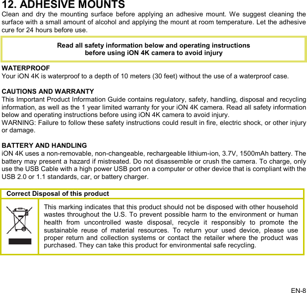   12. ADHESIVE MOUNTS Clean and dry the mounting surface before applying an adhesive mount. We suggest cleaning the surface with a small amount of alcohol and applying the mount at room temperature. Let the adhesive cure for 24 hours before use.     WATERPROOF Your iON 4K is waterproof to a depth of 10 meters (30 feet) without the use of a waterproof case.  CAUTIONS AND WARRANTY This Important Product Information Guide contains regulatory, safety, handling, disposal and recycling information, as well as the 1 year limited warranty for your iON 4K camera. Read all safety information below and operating instructions before using iON 4K camera to avoid injury. WARNING: Failure to follow these safety instructions could result in fire, electric shock, or other injury or damage.  BATTERY AND HANDLING iON 4K uses a non-removable, non-changeable, rechargeable lithium-ion, 3.7V, 1500mAh battery. The battery may present a hazard if mistreated. Do not disassemble or crush the camera. To charge, only use the USB Cable with a high power USB port on a computer or other device that is compliant with the USB 2.0 or 1.1 standards, car, or battery charger.  Correct Disposal of this product    This marking indicates that this product should not be disposed with other household wastes throughout the U.S. To prevent possible harm to the environment or human health from uncontrolled waste disposal, recycle it responsibly to promote the sustainable reuse of material resources. To return your used device, please use proper return and collection systems or contact the retailer where the product was purchased. They can take this product for environmental safe recycling. Read all safety information below and operating instructions before using iON 4K camera to avoid injury EN-8   