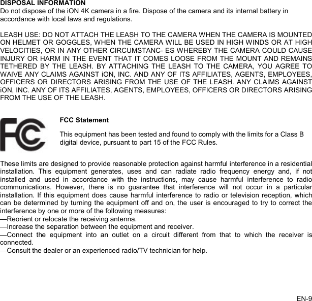   DISPOSAL INFORMATION Do not dispose of the iON 4K camera in a fire. Dispose of the camera and its internal battery in accordance with local laws and regulations.  LEASH USE: DO NOT ATTACH THE LEASH TO THE CAMERA WHEN THE CAMERA IS MOUNTED ON HELMET OR GOGGLES, WHEN THE CAMERA WILL BE USED IN HIGH WINDS OR AT HIGH VELOCITIES, OR IN ANY OTHER CIRCUMSTANC- ES WHEREBY THE CAMERA COULD CAUSE INJURY OR HARM IN THE EVENT THAT IT COMES LOOSE FROM THE MOUNT AND REMAINS TETHERED BY THE LEASH. BY ATTACHING THE LEASH TO THE CAMERA, YOU AGREE TO WAIVE ANY CLAIMS AGAINST iON, INC. AND ANY OF ITS AFFILIATES, AGENTS, EMPLOYEES, OFFICERS OR DIRECTORS ARISING FROM THE USE OF THE LEASH. ANY CLAIMS AGAINST iON, INC. ANY OF ITS AFFILIATES, AGENTS, EMPLOYEES, OFFICERS OR DIRECTORS ARISING FROM THE USE OF THE LEASH.    FCC Statement This equipment has been tested and found to comply with the limits for a Class B digital device, pursuant to part 15 of the FCC Rules. These limits are designed to provide reasonable protection against harmful interference in a residential installation.  This equipment generates, uses and can radiate radio frequency energy and, if not installed and used in accordance with the instructions, may cause harmful interference to radio communications. However, there is no guarantee that interference will not occur in a particular installation. If this equipment does cause harmful interference to radio or television reception, which can be determined by turning the equipment off and on, the user is encouraged to try to correct the interference by one or more of the following measures:   —Reorient or relocate the receiving antenna. —Increase the separation between the equipment and receiver.   —Connect the equipment into an outlet on a circuit different from that to which the receiver is connected.   —Consult the dealer or an experienced radio/TV technician for help.    EN-9   