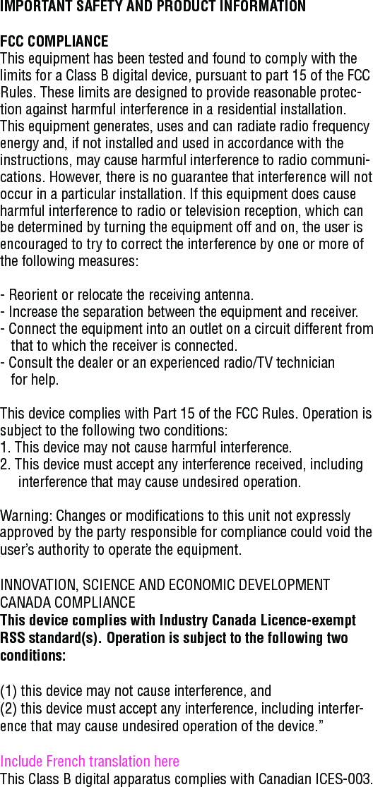 IMPORTANT SAFETY AND PRODUCT INFORMATIONFCC COMPLIANCEThis equipment has been tested and found to comply with the limits for a Class B digital device, pursuant to part 15 of the FCC Rules. These limits are designed to provide reasonable protec-tion against harmful interference in a residential installation. This equipment generates, uses and can radiate radio frequency energy and, if not installed and used in accordance with the instructions, may cause harmful interference to radio communi-cations. However, there is no guarantee that interference will not occur in a particular installation. If this equipment does cause harmful interference to radio or television reception, which can be determined by turning the equipment off and on, the user is encouraged to try to correct the interference by one or more of the following measures:- Reorient or relocate the receiving antenna.- Increase the separation between the equipment and receiver.- Connect the equipment into an outlet on a circuit different from        that to which the receiver is connected.- Consult the dealer or an experienced radio/TV technician    for help.This device complies with Part 15 of the FCC Rules. Operation is subject to the following two conditions:1. This device may not cause harmful interference.2. This device must accept any interference received, including        interference that may cause undesired operation.Warning: Changes or modifications to this unit not expressly approved by the party responsible for compliance could void the user’s authority to operate the equipment.INNOVATION, SCIENCE AND ECONOMIC DEVELOPMENT CANADA COMPLIANCEThis device complies with Industry Canada Licence-exempt RSS standard(s). Operation is subject to the following two conditions: (1) this device may not cause interference, and(2) this device must accept any interference, including interfer-ence that may cause undesired operation of the device.”Include French translation hereThis Class B digital apparatus complies with Canadian ICES-003.