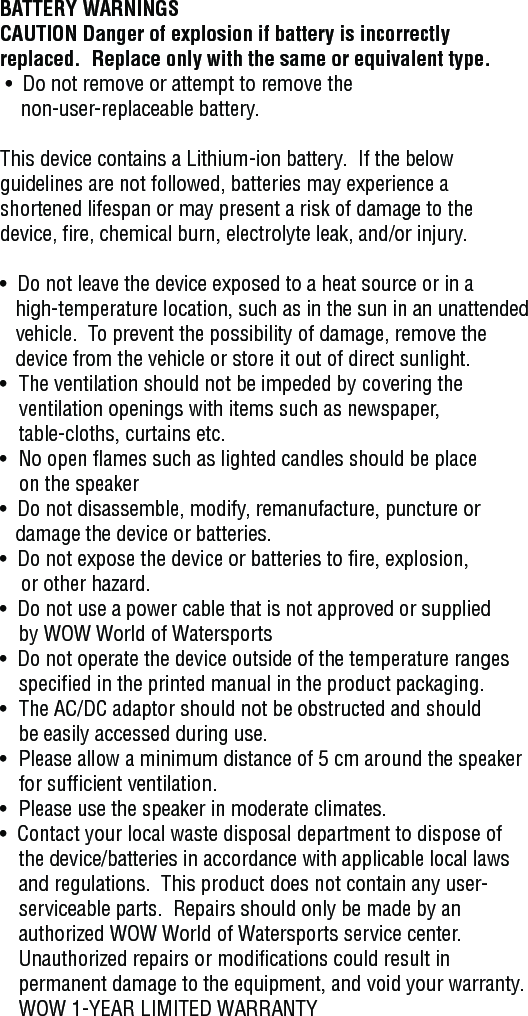 BATTERY WARNINGSCAUTION Danger of explosion if battery is incorrectly replaced.  Replace only with the same or equivalent type. •  Do not remove or attempt to remove the     non-user-replaceable battery.This device contains a Lithium-ion battery.  If the below guidelines are not followed, batteries may experience a shortened lifespan or may present a risk of damage to the device, fire, chemical burn, electrolyte leak, and/or injury.•  Do not leave the device exposed to a heat source or in a     high-temperature location, such as in the sun in an unattended     vehicle.  To prevent the possibility of damage, remove the     device from the vehicle or store it out of direct sunlight.•   The ventilation should not be impeded by covering the    ventilation openings with items such as newspaper,    table-cloths, curtains etc.•   No open flames such as lighted candles should be place    on the speaker•   Do not disassemble, modify, remanufacture, puncture or    damage the device or batteries.•  Do not expose the device or batteries to fire, explosion,     or other hazard.•  Do not use a power cable that is not approved or supplied    by WOW World of Watersports•  Do not operate the device outside of the temperature ranges       specified in the printed manual in the product packaging.•   The AC/DC adaptor should not be obstructed and should    be easily accessed during use.•   Please allow a minimum distance of 5 cm around the speaker     for sufficient ventilation.•   Please use the speaker in moderate climates.•  Contact your local waste disposal department to dispose of    the device/batteries in accordance with applicable local laws        and regulations.  This product does not contain any user-      serviceable parts.  Repairs should only be made by an    authorized WOW World of Watersports service center.     Unauthorized repairs or modifications could result in    permanent damage to the equipment, and void your warranty.   WOW 1-YEAR LIMITED WARRANTY