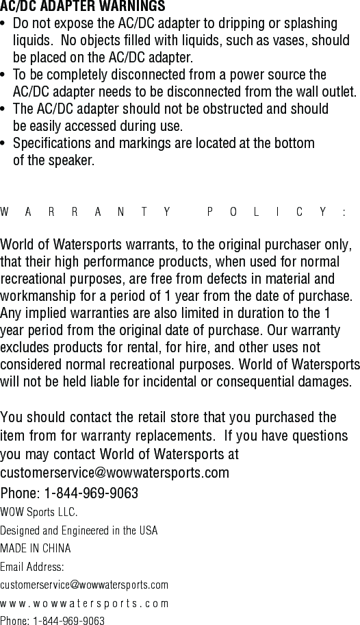 AC/DC ADAPTER WARNINGS•   Do not expose the AC/DC adapter to dripping or splashing       liquids.  No objects filled with liquids, such as vases, should       be placed on the AC/DC adapter.•   To be completely disconnected from a power source the    AC/DC adapter needs to be disconnected from the wall outlet.•   The AC/DC adapter should not be obstructed and should    be easily accessed during use.•   Specifications and markings are located at the bottom    of the speaker.WARRANTY POLICY:  World of Watersports warrants, to the original purchaser only, that their high performance products, when used for normal recreational purposes, are free from defects in material and workmanship for a period of 1 year from the date of purchase. Any implied warranties are also limited in duration to the 1 year period from the original date of purchase. Our warranty excludes products for rental, for hire, and other uses not considered normal recreational purposes. World of Watersports will not be held liable for incidental or consequential damages.You should contact the retail store that you purchased the item from for warranty replacements.  If you have questions you may contact World of Watersports at customerservice@wowwatersports.comPhone: 1-844-969-9063WOW Sports LLC.Designed and Engineered in the USAMADE IN CHINAEmail Address: customerservice@wowwatersports.comwww.wowwatersports.comPhone: 1-844-969-9063