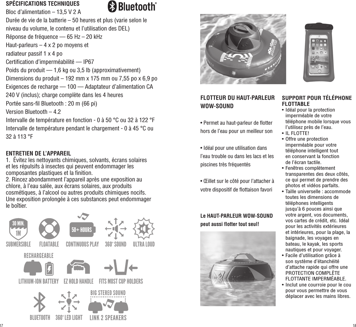 SPÉCIFICATIONS TECHNIQUESBloc d’alimentation – 13,5 V 2 ADurée de vie de la batterie – 50 heures et plus (varie selon le niveau du volume, le contenu et l’utilisation des DEL)Réponse de fréquence — 65 Hz – 20 kHzHaut-parleurs – 4 x 2 po moyens et radiateur passif 1 x 4 poCertification d’imperméabilité — IP67Poids du produit — 1,6 kg ou 3,5 lb (approximativement)Dimensions du produit – 192 mm x 175 mm ou 7,55 po x 6,9 poExigences de recharge — 100 — Adaptateur d’alimentation CA 240 V (inclus); charge complète dans les 4 heuresPortée sans-fil Bluetooth : 20 m (66 pi)Version Bluetooth – 4.2Intervalle de température en fonction - 0 à 50 °C ou 32 à 122 °FIntervalle de température pendant le chargement - 0 à 45 °C ou 32 à 113 °FENTRETIEN DE L’APPAREIL1.  Évitez les nettoyants chimiques, solvants, écrans solaires     et les répulsifs à insectes qui peuvent endommager les composantes plastiques et la finition.2. Rincez abondamment l’appareil après une exposition au chlore, à l’eau salée, aux écrans solaires, aux produits cosmétiques, à l’alcool ou autres produits chimiques nocifs. Une exposition prolongée à ces substances peut endommager le boîtier.FLOTTEUR DU HAUT-PARLEUR WOW-SOUND• Permet au haut-parleur de flotter hors de l’eau pour un meilleur son• Idéal pour une utilisation dans l’eau trouble ou dans les lacs et les piscines très fréquentés• Œillet sur le côté pour l’attacher à votre dispositif de flottaison favoriSUPPORT POUR TÉLÉPHONE FLOTTABLE• Idéal pour la protection   imperméable de votre   téléphone mobile lorsque vous    l’utilisez près de l’eau.• IL FLOTTE!• Offre une protection   imperméable pour votre   téléphone intelligent tout   en conservant la fonction   de l’écran tactile.• Fenêtres complètement   transparentes des deux côtés,    ce qui permet de prendre des    photos et vidéos parfaits.• Taille universelle : accommode    toutes les dimensions de      téléphones intelligents      jusqu’à 6 pouces ainsi que   votre argent, vos documents,   vos cartes de crédit, etc. Idéal   pour les activités extérieures   et intérieures, pour la plage, la   baignade, les voyages en   bateau, le kayak, les sports   nautiques et pour voyager.• Facile d’utilisation grâce à   son système d’étanchéité   d’attache rapide qui offre une   PROTECTION COMPLÈTE   FLOTTANTE IMPERMÉABLE.• Inclut une courroie pour le cou    pour vous permettre de vous   déplacer avec les mains libres.Le HAUT-PARLEUR WOW-SOUND peut aussi flotter tout seul!360º SOUND ULTRA LOUD BLUETOOTH 360º LED LIGHTEZ HOLD HANDLEFLOATABLE FITS MOST CUP HOLDERSIP67DUST/SHOCK/WATER PROOF1M30 MIN.SUBMERSIBLE30 min.CONTINUOUS PLAY50+ HOURSLITHIUM-ION BATTERYRECHARGEABLELINK 2 SPEAKERSBIG STEREO SOUND360º SOUND ULTRA LOUD BLUETOOTH 360º LED LIGHTEZ HOLD HANDLEFLOATABLE FITS MOST CUP HOLDERSIP67DUST/SHOCK/WATER PROOF1M30 MIN.SUBMERSIBLE30 min.CONTINUOUS PLAY50+ HOURSLITHIUM-ION BATTERYRECHARGEABLELINK 2 SPEAKERSBIG STEREO SOUND360º SOUND ULTRA LOUD BLUETOOTH 360º LED LIGHTEZ HOLD HANDLEFLOATABLE FITS MOST CUP HOLDERSIP67DUST/SHOCK/WATER PROOF1M30 MIN.SUBMERSIBLE30 min.CONTINUOUS PLAY50+ HOURSLITHIUM-ION BATTERYRECHARGEABLELINK 2 SPEAKERSBIG STEREO SOUND1817