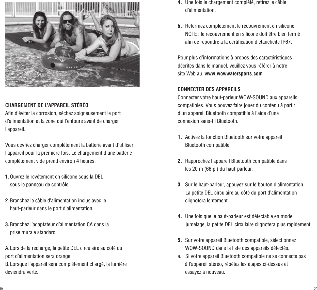 CHARGEMENT DE L’APPAREIL STÉRÉOAfin d’éviter la corrosion, séchez soigneusement le port d’alimentation et la zone qui l’entoure avant de charger l’appareil.Vous devriez charger complètement la batterie avant d’utiliser l’appareil pour la première fois. Le chargement d’une batterie complètement vide prend environ 4 heures.1.  Ouvrez le revêtement en silicone sous la DEL    sous le panneau de contrôle.2.  Branchez le câble d’alimentation inclus avec le    haut-parleur dans le port d’alimentation.3.  Branchez l’adaptateur d’alimentation CA dans la    prise murale standard.A.  Lors de la recharge, la petite DEL circulaire au côté du port d’alimentation sera orange.B.  Lorsque l’appareil sera complètement chargé, la lumière deviendra verte.4.    Une fois le chargement complété, retirez le câble         d’alimentation.5.    Refermez complètement le recouvrement en silicone.      NOTE : le recouvrement en silicone doit être bien fermé      afin de répondre à la certification d’étanchéité IP67.Pour plus d’informations à propos des caractéristiques décrites dans le manuel, veuillez vous référer à notre site Web au  www.wowwatersports.comCONNECTER DES APPAREILSConnecter votre haut-parleur WOW-SOUND aux appareils compatibles. Vous pouvez faire jouer du contenu à partir d’un appareil Bluetooth compatible à l’aide d’une connexion sans-fil Bluetooth.1.    Activez la fonction Bluetooth sur votre appareil      Bluetooth compatible.2.    Rapprochez l’appareil Bluetooth compatible dans      les 20 m (66 pi) du haut-parleur.3.    Sur le haut-parleur, appuyez sur le bouton d’alimentation.        La petite DEL circulaire au côté du port d’alimentation         clignotera lentement.4.    Une fois que le haut-parleur est détectable en mode       jumelage, la petite DEL circulaire clignotera plus rapidement.5.    Sur votre appareil Bluetooth compatible, sélectionnez      WOW-SOUND dans la liste des appareils détectés.a.    Si votre appareil Bluetooth compatible ne se connecte pas         à l’appareil stéréo, répétez les étapes ci-dessus et      essayez à nouveau.2019