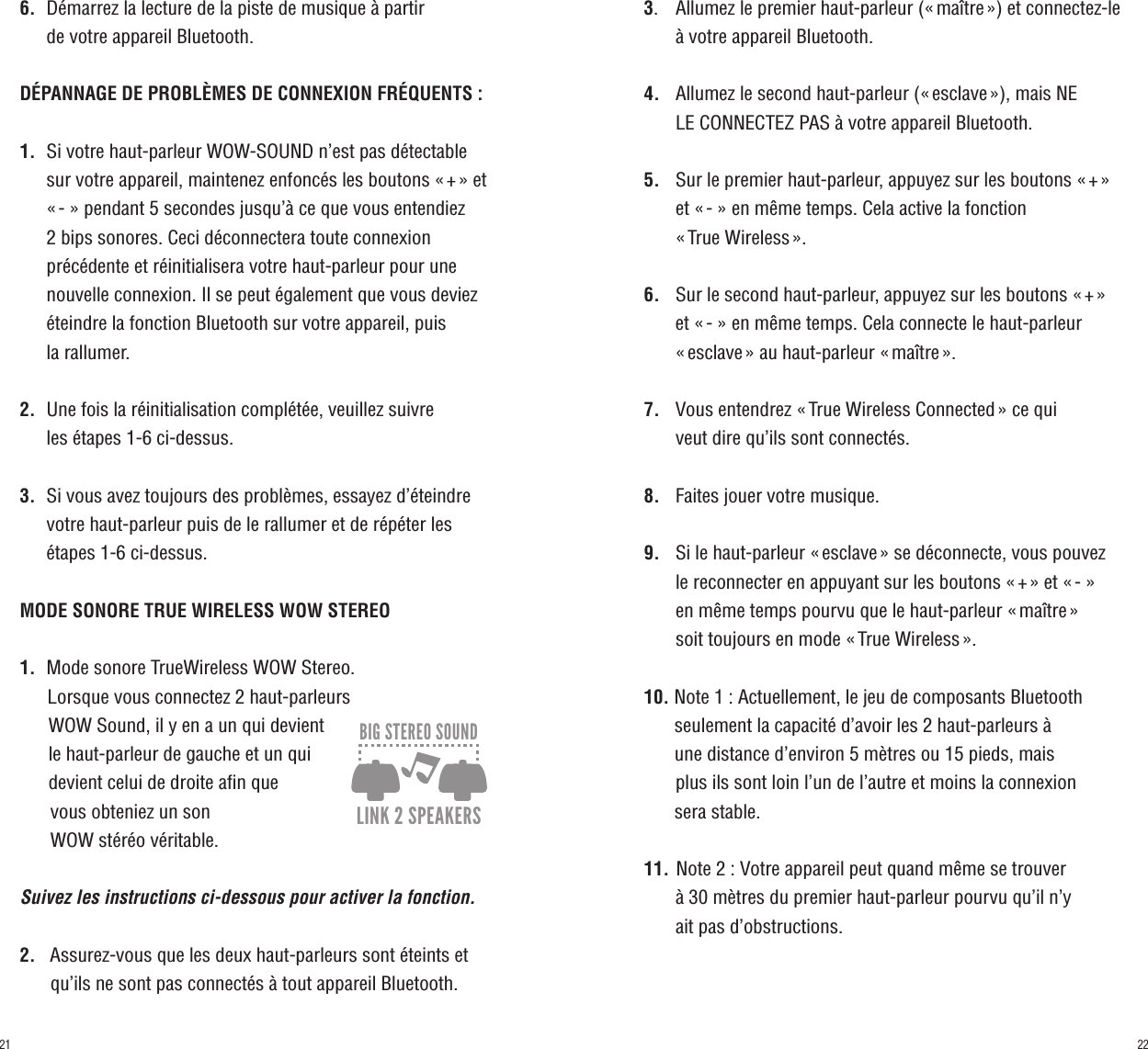 6.    Démarrez la lecture de la piste de musique à partir      de votre appareil Bluetooth.DÉPANNAGE DE PROBLÈMES DE CONNEXION FRÉQUENTS :1.    Si votre haut-parleur WOW-SOUND n’est pas détectable         sur votre appareil, maintenez enfoncés les boutons « + » et         « - » pendant 5 secondes jusqu’à ce que vous entendiez      2 bips sonores. Ceci déconnectera toute connexion      précédente et réinitialisera votre haut-parleur pour une      nouvelle connexion. Il se peut également que vous deviez         éteindre la fonction Bluetooth sur votre appareil, puis      la rallumer.2.    Une fois la réinitialisation complétée, veuillez suivre      les étapes 1-6 ci-dessus.3.    Si vous avez toujours des problèmes, essayez d’éteindre         votre haut-parleur puis de le rallumer et de répéter les      étapes 1-6 ci-dessus.MODE SONORE TRUE WIRELESS WOW STEREO1.    Mode sonore TrueWireless WOW Stereo.       Lorsque vous connectez 2 haut-parleurs       WOW Sound, il y en a un qui devient       le haut-parleur de gauche et un qui       devient celui de droite afin que       vous obteniez un son       WOW stéréo véritable.   Suivez les instructions ci-dessous pour activer la fonction.2.   Assurez-vous que les deux haut-parleurs sont éteints et          qu’ils ne sont pas connectés à tout appareil Bluetooth.3.     Allumez le premier haut-parleur (« maître ») et connectez-le         à votre appareil Bluetooth.4.     Allumez le second haut-parleur (« esclave »), mais NE       LE CONNECTEZ PAS à votre appareil Bluetooth.5.     Sur le premier haut-parleur, appuyez sur les boutons « + »        et « - » en même temps. Cela active la fonction       « True Wireless ».6.     Sur le second haut-parleur, appuyez sur les boutons « + »       et « - » en même temps. Cela connecte le haut-parleur       « esclave » au haut-parleur « maître ».7.     Vous entendrez « True Wireless Connected » ce qui       veut dire qu’ils sont connectés.8.     Faites jouer votre musique.9.     Si le haut-parleur « esclave » se déconnecte, vous pouvez       le reconnecter en appuyant sur les boutons « + » et « - »       en même temps pourvu que le haut-parleur « maître »       soit toujours en mode « True Wireless ».10. Note 1 : Actuellement, le jeu de composants Bluetooth           seulement la capacité d’avoir les 2 haut-parleurs à       une distance d’environ 5 mètres ou 15 pieds, mais       plus ils sont loin l’un de l’autre et moins la connexion       sera stable.11. Note 2 : Votre appareil peut quand même se trouver       à 30 mètres du premier haut-parleur pourvu qu’il n’y       ait pas d’obstructions.360º SOUND ULTRA LOUD BLUETOOTH 360º LED LIGHTEZ HOLD HANDLEFLOATABLE FITS MOST CUP HOLDERSIP67DUST/SHOCK/WATER PROOF1M30 MIN.SUBMERSIBLE30 min.CONTINUOUS PLAY50+ HOURSLITHIUM-ION BATTERYRECHARGEABLELINK 2 SPEAKERSBIG STEREO SOUND2221