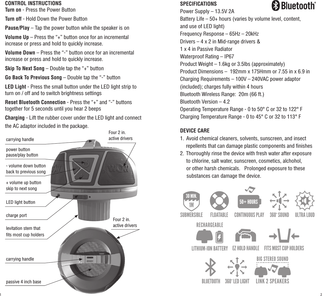 CONTROL INSTRUCTIONS Turn on - Press the Power ButtonTurn off - Hold Down the Power ButtonPause/Play – Tap the power button while the speaker is onVolume Up – Press the “+” button once for an incremental increase or press and hold to quickly increase.Volume Down – Press the “-” button once for an incremental increase or press and hold to quickly increase.Skip To Next Song – Double tap the “+” button Go Back To Previous Song – Double tap the “-” button LED Light - Press the small button under the LED light strip to turn on / off and to switch brightness settingsReset Bluetooth Connection - Press the “+” and “-” buttons together for 5 seconds until you hear 2 beepsCharging - Lift the rubber cover under the LED light and connect the AC adaptor included in the package.SPECIFICATIONSPower Supply – 13.5V 2ABattery Life – 50+ hours (varies by volume level, content, and use of LED light)Frequency Response – 65Hz – 20kHzDrivers – 4 x 2 in Mid-range drivers &amp; 1 x 4 in Passive RadiatorWaterproof Rating – IP67Product Weight – 1.6kg or 3.5lbs (approximately)Product Dimensions – Φ192mm x 175Hmm or 7.55 in x 6.9 inCharging Requirements – 100V – 240VAC power adaptor (included); charges fully within 4 hoursBluetooth Wireless Range:  20m (66 ft.)Bluetooth Version – 4.2Operating Temperature Range - 0 to 50° C or 32 to 122° FCharging Temperature Range - 0 to 45° C or 32 to 113° FDEVICE CARE1.   Avoid chemical cleaners, solvents, sunscreen, and insect       repellents that can damage plastic components and finishes2. Thoroughly rinse the device with fresh water after exposure        to chlorine, salt water, sunscreen, cosmetics, alchohol,     or other harsh chemicals.   Prolonged exposure to these      substances can damage the device.+ volume up buttonskip to next songFour 2 in. active driversFour 2 in. active drivers- volume down buttonback to previous songpower buttonpause/play buttoncarrying handleLED light buttoncharge portlevitation stem that fits most cup holderspassive 4 inch basecarrying handle360º SOUND ULTRA LOUD BLUETOOTH 360º LED LIGHTEZ HOLD HANDLEFLOATABLE FITS MOST CUP HOLDERSIP67DUST/SHOCK/WATER PROOF1M30 MIN.SUBMERSIBLE30 min.CONTINUOUS PLAY50+ HOURSLITHIUM-ION BATTERYRECHARGEABLELINK 2 SPEAKERSBIG STEREO SOUND360º SOUND ULTRA LOUD BLUETOOTH 360º LED LIGHTEZ HOLD HANDLEFLOATABLE FITS MOST CUP HOLDERSIP67DUST/SHOCK/WATER PROOF1M30 MIN.SUBMERSIBLE30 min.CONTINUOUS PLAY50+ HOURSLITHIUM-ION BATTERYRECHARGEABLELINK 2 SPEAKERSBIG STEREO SOUND360º SOUND ULTRA LOUD BLUETOOTH 360º LED LIGHTEZ HOLD HANDLEFLOATABLE FITS MOST CUP HOLDERSIP67DUST/SHOCK/WATER PROOF1M30 MIN.SUBMERSIBLE30 min.CONTINUOUS PLAY50+ HOURSLITHIUM-ION BATTERYRECHARGEABLELINK 2 SPEAKERSBIG STEREO SOUND21