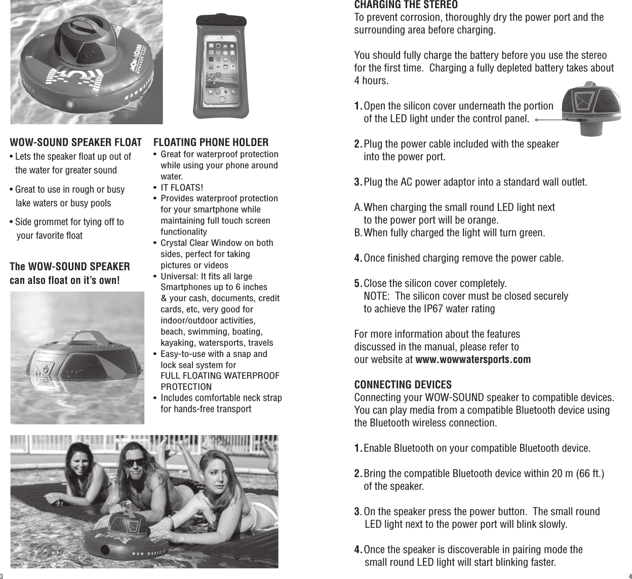 CHARGING THE STEREOTo prevent corrosion, thoroughly dry the power port and the surrounding area before charging.You should fully charge the battery before you use the stereo for the first time.  Charging a fully depleted battery takes about 4 hours.1.  Open the silicon cover underneath the portion    of the LED light under the control panel.2.  Plug the power cable included with the speaker    into the power port.3.  Plug the AC power adaptor into a standard wall outlet.A.  When charging the small round LED light next    to the power port will be orange.B.  When fully charged the light will turn green.4.  Once finished charging remove the power cable.5.  Close the silicon cover completely.   NOTE:  The silicon cover must be closed securely    to achieve the IP67 water ratingFor more information about the features discussed in the manual, please refer to our website at www.wowwatersports.comCONNECTING DEVICESConnecting your WOW-SOUND speaker to compatible devices.You can play media from a compatible Bluetooth device using the Bluetooth wireless connection.1.  Enable Bluetooth on your compatible Bluetooth device.2.  Bring the compatible Bluetooth device within 20 m (66 ft.)      of the speaker.3.  On the speaker press the power button.  The small round      LED light next to the power port will blink slowly.4.  Once the speaker is discoverable in pairing mode the     small round LED light will start blinking faster.WOW-SOUND SPEAKER FLOAT• Lets the speaker float up out of    the water for greater sound• Great to use in rough or busy       lake waters or busy pools• Side grommet for tying off to    your favorite floatFLOATING PHONE HOLDER•  Great for waterproof protection    while using your phone around   water.•  IT FLOATS!•  Provides waterproof protection    for your smartphone while   maintaining full touch screen   functionality •  Crystal Clear Window on both    sides, perfect for taking   pictures or videos•  Universal: It fits all large   Smartphones up to 6 inches   &amp; your cash, documents, credit    cards, etc, very good for   indoor/outdoor activities,   beach, swimming, boating,   kayaking, watersports, travels•  Easy-to-use with a snap and   lock seal system for   FULL FLOATING WATERPROOF   PROTECTION• Includes comfortable neck strap    for hands-free transportThe WOW-SOUND SPEAKER can also float on it’s own!43