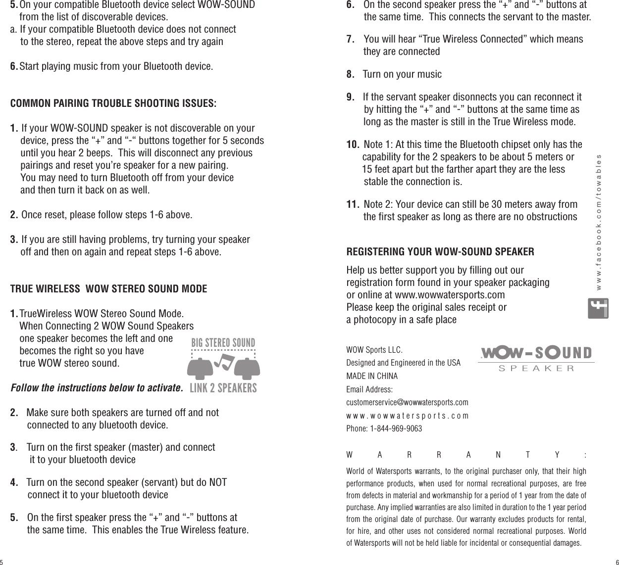 5.  On your compatible Bluetooth device select WOW-SOUND       from the list of discoverable devices.a.  If your compatible Bluetooth device does not connect     to the stereo, repeat the above steps and try again6.  Start playing music from your Bluetooth device.COMMON PAIRING TROUBLE SHOOTING ISSUES:1.  If your WOW-SOUND speaker is not discoverable on your              device, press the “+” and “-“ buttons together for 5 seconds        until you hear 2 beeps.  This will disconnect any previous     pairings and reset you’re speaker for a new pairing.      You may need to turn Bluetooth off from your device     and then turn it back on as well.2.  Once reset, please follow steps 1-6 above.3.  If you are still having problems, try turning your speaker     off and then on again and repeat steps 1-6 above.TRUE WIRELESS  WOW STEREO SOUND MODE1.  TrueWireless WOW Stereo Sound Mode.      When Connecting 2 WOW Sound Speakers    one speaker becomes the left and one    becomes the right so you have    true WOW stereo sound.    Follow the instructions below to activate.2.    Make sure both speakers are turned off and not       connected to any bluetooth device.3.    Turn on the first speaker (master) and connect        it to your bluetooth device4.    Turn on the second speaker (servant) but do NOT         connect it to your bluetooth device5.     On the first speaker press the “+” and “-” buttons at       the same time.  This enables the True Wireless feature.6.     On the second speaker press the “+” and “-” buttons at              the same time.  This connects the servant to the master.7.    You will hear “True Wireless Connected” which means       they are connected8.    Turn on your music9.    If the servant speaker disonnects you can reconnect it            by hitting the “+” and “-” buttons at the same time as       long as the master is still in the True Wireless mode.10. Note 1: At this time the Bluetooth chipset only has the       capability for the 2 speakers to be about 5 meters or       15 feet apart but the farther apart they are the less        stable the connection is.11. Note 2: Your device can still be 30 meters away from       the first speaker as long as there are no obstructionsREGISTERING YOUR WOW-SOUND SPEAKERHelp us better support you by filling out our registration form found in your speaker packaging or online at www.wowwatersports.comPlease keep the original sales receipt or a photocopy in a safe placewww.facebook.com/towables360º SOUND ULTRA LOUD BLUETOOTH 360º LED LIGHTEZ HOLD HANDLEFLOATABLE FITS MOST CUP HOLDERSIP67DUST/SHOCK/WATER PROOF1M30 MIN.SUBMERSIBLE30 min.CONTINUOUS PLAY50+ HOURSLITHIUM-ION BATTERYRECHARGEABLELINK 2 SPEAKERSBIG STEREO SOUNDWOW Sports LLC.Designed and Engineered in the USAMADE IN CHINAEmail Address: customerservice@wowwatersports.comwww.wowwatersports.comPhone: 1-844-969-9063 WARRANTY:  World of Watersports warrants, to the original purchaser only, that their high performance products, when used for normal recreational purposes, are free from defects in material and workmanship for a period of 1 year from the date of purchase. Any implied warranties are also limited in duration to the 1 year period from the original date of purchase. Our warranty excludes products for rental, for hire, and other uses not considered normal recreational purposes. World of Watersports will not be held liable for incidental or consequential damages.65