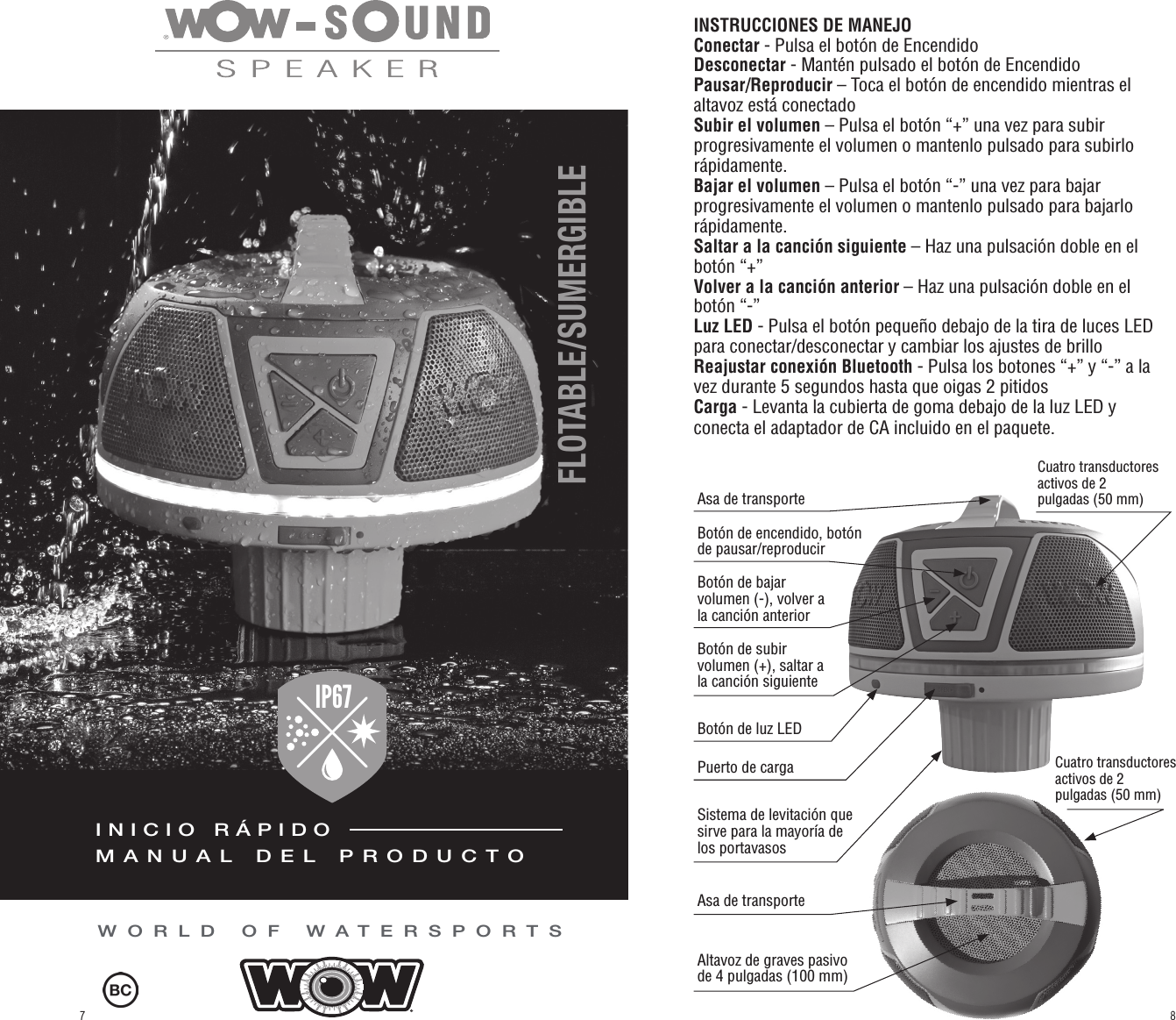 WORLD OF WATERSPORTSINSTRUCCIONES DE MANEJO Conectar - Pulsa el botón de EncendidoDesconectar - Mantén pulsado el botón de EncendidoPausar/Reproducir – Toca el botón de encendido mientras el altavoz está conectadoSubir el volumen – Pulsa el botón “+” una vez para subir progresivamente el volumen o mantenlo pulsado para subirlo rápidamente.Bajar el volumen – Pulsa el botón “-” una vez para bajar progresivamente el volumen o mantenlo pulsado para bajarlo rápidamente.Saltar a la canción siguiente – Haz una pulsación doble en el botón “+” Volver a la canción anterior – Haz una pulsación doble en el botón “-”  Luz LED - Pulsa el botón pequeño debajo de la tira de luces LED para conectar/desconectar y cambiar los ajustes de brilloReajustar conexión Bluetooth - Pulsa los botones “+” y “-” a la vez durante 5 segundos hasta que oigas 2 pitidosCarga - Levanta la cubierta de goma debajo de la luz LED y conecta el adaptador de CA incluido en el paquete.Botón de subir volumen (+), saltar a la canción siguienteCuatro transductores activos de 2 pulgadas (50 mm)Cuatro transductores activos de 2 pulgadas (50 mm)Botón de bajar volumen (-), volver a la canción anteriorBotón de encendido, botón de pausar/reproducirAsa de transporteBotón de luz LEDPuerto de cargaSistema de levitación que sirve para la mayoría de los portavasosAltavoz de graves pasivo de 4 pulgadas (100 mm)Asa de transporteFLOTABLE/SUMERGIBLE IP67FLOATABLE / WATERPROOFINICIO RÁPIDOMANUAL DEL PRODUCTO87