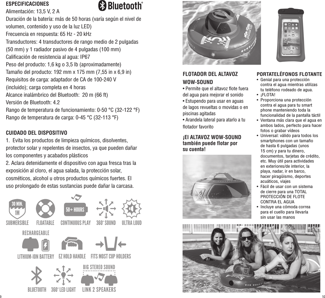 ESPECIFICACIONESAlimentación: 13,5 V, 2 ADuración de la batería: más de 50 horas (varía según el nivel de volumen, contenido y uso de la luz LED)Frecuencia en respuesta: 65 Hz - 20 kHzTransductores: 4 transductores de rango medio de 2 pulgadas (50 mm) y 1 radiador pasivo de 4 pulgadas (100 mm)Calificación de resistencia al agua: IP67Peso del producto: 1,6 kg o 3,5 lb (aproximadamente)Tamaño del producto: 192 mm x 175 mm (7,55 in x 6,9 in)Requisitos de carga: adaptador de CA de 100-240 V (incluido); carga completa en 4 horasAlcance inalámbrico del Bluetooth:  20 m (66 ft)Versión de Bluetooth: 4.2Rango de temperatura de funcionamiento: 0-50 °C (32-122 °F)Rango de temperatura de carga: 0-45 °C (32-113 °F)CUIDADO DEL DISPOSITIVO1.  Evita los productos de limpieza químicos, disolventes, protector solar y repelentes de insectos, ya que pueden dañar los componentes y acabados plásticos2. Aclara detenidamente el dispositivo con agua fresca tras la exposición al cloro, el agua salada, la protección solar, cosméticos, alcohol u otros productos químicos fuertes. El uso prolongado de estas sustancias puede dañar la carcasa.360º SOUND ULTRA LOUD BLUETOOTH 360º LED LIGHTEZ HOLD HANDLEFLOATABLE FITS MOST CUP HOLDERSIP67DUST/SHOCK/WATER PROOF1M30 MIN.SUBMERSIBLE30 min.CONTINUOUS PLAY50+ HOURSLITHIUM-ION BATTERYRECHARGEABLELINK 2 SPEAKERSBIG STEREO SOUND360º SOUND ULTRA LOUD BLUETOOTH 360º LED LIGHTEZ HOLD HANDLEFLOATABLE FITS MOST CUP HOLDERSIP67DUST/SHOCK/WATER PROOF1M30 MIN.SUBMERSIBLE30 min.CONTINUOUS PLAY50+ HOURSLITHIUM-ION BATTERYRECHARGEABLELINK 2 SPEAKERSBIG STEREO SOUND360º SOUND ULTRA LOUD BLUETOOTH 360º LED LIGHTEZ HOLD HANDLEFLOATABLE FITS MOST CUP HOLDERSIP67DUST/SHOCK/WATER PROOF1M30 MIN.SUBMERSIBLE30 min.CONTINUOUS PLAY50+ HOURSLITHIUM-ION BATTERYRECHARGEABLELINK 2 SPEAKERSBIG STEREO SOUNDFLOTADOR DEL ALTAVOZ WOW-SOUND• Permite que el altavoz flote fuera del agua para mejorar el sonido• Estupendo para usar en aguas de lagos revueltas o movidas o en piscinas agitadas• Arandela lateral para atarlo a tu flotador favoritoPORTATELÉFONOS FLOTANTE•  Genial para una protección      contra el agua mientras utilizas   tu teléfono rodeado de agua.•  ¡FLOTA!•  Proporciona una protección      contra el agua para tu smart     phone manteniendo toda la      funcionalidad de la pantalla táctil•  Ventana más clara que el agua en    ambos lados, perfecto para hacer    fotos o grabar vídeos•  Universal: válido para todos los    smartphones con un tamaño     de hasta 6 pulgadas (unos   15 cm) y para tu dinero,   documentos, tarjetas de crédito,    etc. Muy útil para actividades    en exteriores/de interior, la   playa, nadar, ir en barco,   hacer piragüismo, deportes      acuáticos, viajes•  Fácil de usar con un sistema   de cierre para una TOTAL   PROTECCIÓN DE FLOTE   CONTRA EL AGUA•  Incluye una cómoda correa   para el cuello para llevarla   sin usar las manos¡El ALTAVOZ WOW-SOUND también puede flotar por su cuenta!109