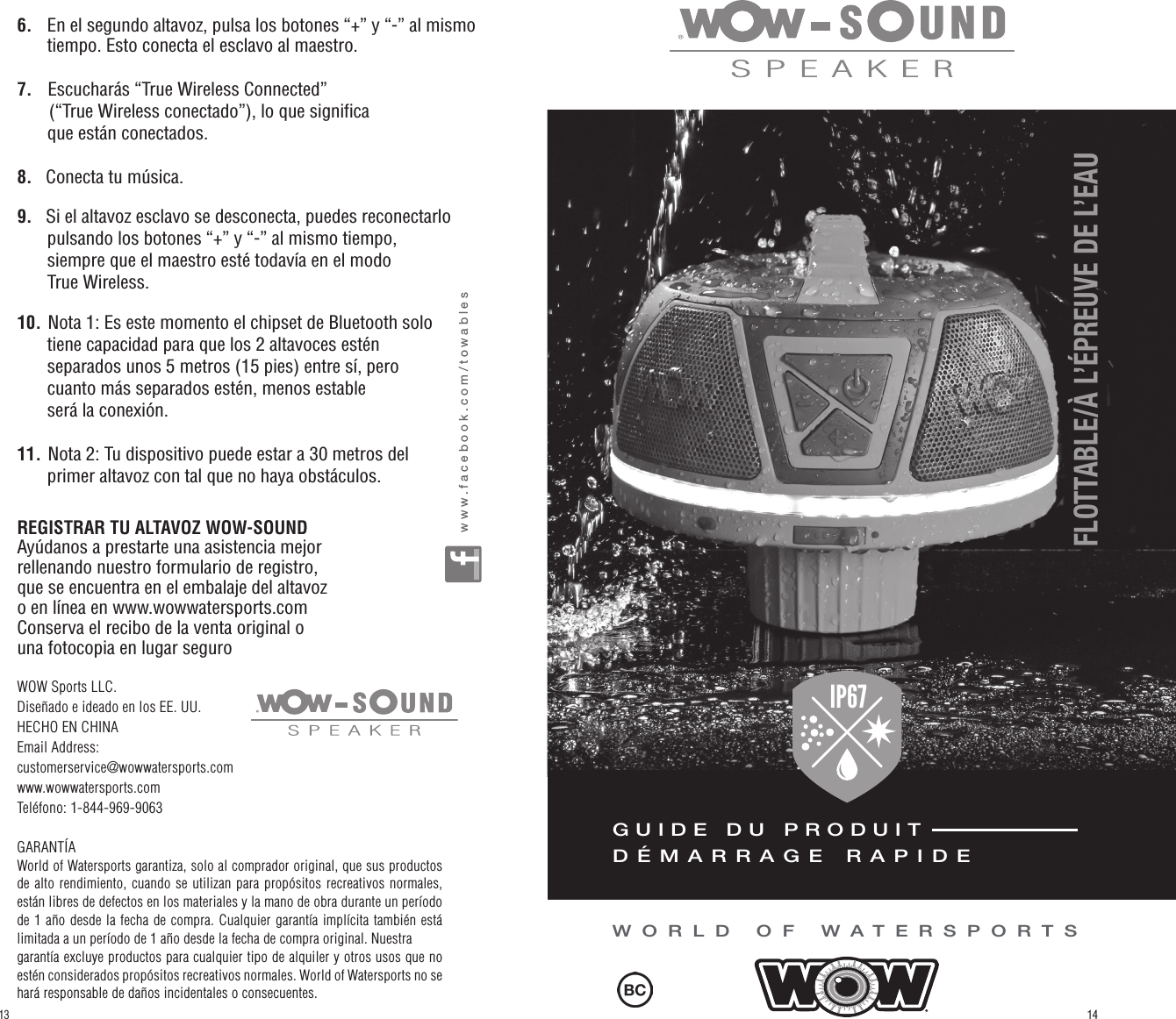 6.     En el segundo altavoz, pulsa los botones “+” y “-” al mismo        tiempo. Esto conecta el esclavo al maestro.7.    Escucharás “True Wireless Connected”         (“True Wireless conectado”), lo que significa       que están conectados.8.    Conecta tu música.9.    Si el altavoz esclavo se desconecta, puedes reconectarlo          pulsando los botones “+” y “-” al mismo tiempo,       siempre que el maestro esté todavía en el modo       True Wireless.10. Nota 1: Es este momento el chipset de Bluetooth solo       tiene capacidad para que los 2 altavoces estén       separados unos 5 metros (15 pies) entre sí, pero       cuanto más separados estén, menos estable       será la conexión.11. Nota 2: Tu dispositivo puede estar a 30 metros del       primer altavoz con tal que no haya obstáculos.REGISTRAR TU ALTAVOZ WOW-SOUNDAyúdanos a prestarte una asistencia mejor rellenando nuestro formulario de registro, que se encuentra en el embalaje del altavoz o en línea en www.wowwatersports.comConserva el recibo de la venta original o una fotocopia en lugar segurowww.facebook.com/towablesWOW Sports LLC.Diseñado e ideado en los EE. UU.HECHO EN CHINAEmail Address: customerservice@wowwatersports.comwww.wowwatersports.comTeléfono: 1-844-969-9063 GARANTÍAWorld of Watersports garantiza, solo al comprador original, que sus productos de alto rendimiento, cuando se utilizan para propósitos recreativos normales, están libres de defectos en los materiales y la mano de obra durante un período de 1 año desde la fecha de compra. Cualquier garantía implícita también está limitada a un período de 1 año desde la fecha de compra original. Nuestra garantía excluye productos para cualquier tipo de alquiler y otros usos que no estén considerados propósitos recreativos normales. World of Watersports no se hará responsable de daños incidentales o consecuentes.WORLD OF WATERSPORTSFLOTTABLE/À L’ÉPREUVE DE L’EAUGUIDE DU PRODUITDÉMARRAGE RAPIDEIP67FLOATABLE / WATERPROOF1413