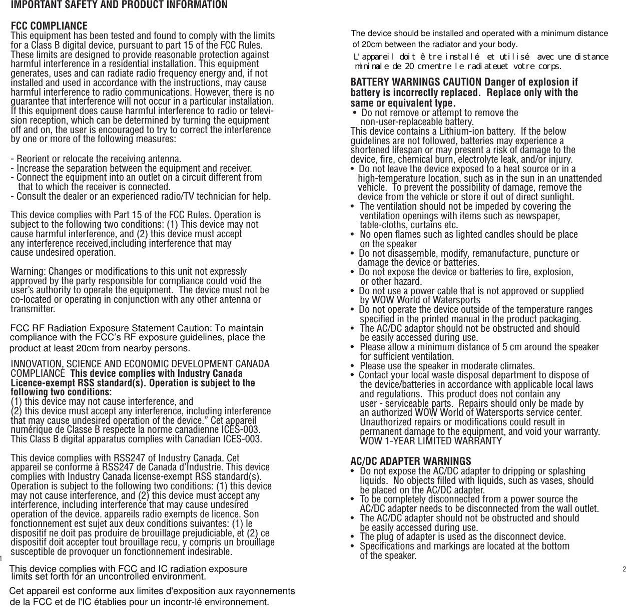 transmitter.   IMPORTANT SAFETY AND PRODUCT INFORMATIONFCC COMPLIANCEThis equipment has been tested and found to comply with the limits for a Class B digital device, pursuant to part 15 of the FCC Rules. These limits are designed to provide reasonable protection against harmful interference in a residential installation. This equipment generates, uses and can radiate radio frequency energy and, if not installed and used in accordance with the instructions, may cause harmful interference to radio communications. However, there is no guarantee that interference will not occur in a particular installation. If this equipment does cause harmful interference to radio or televi-sion reception, which can be determined by turning the equipment off and on, the user is encouraged to try to correct the interference by one or more of the following measures:- Reorient or relocate the receiving antenna.- Increase the separation between the equipment and receiver.- Connect the equipment into an outlet on a circuit different from        that to which the receiver is connected.- Consult the dealer or an experienced radio/TV technician for help.This device complies with Part 15 of the FCC Rules. Operation is subject to the following two conditions: (1) This device may not cause harmful interference, and (2) this device must accept any interference received,including interference that may cause undesired operation.Warning: Changes or modifications to this unit not expressly approved by the party responsible for compliance could void the user’s authority to operate the equipment.  The device must not be co-located or operating in conjunction with any other antenna or INNOVATION, SCIENCE AND ECONOMIC DEVELOPMENT CANADA COMPLIANCE  This device complies with Industry Canada Licence-exempt RSS standard(s). Operation is subject to the following two conditions: (1) this device may not cause interference, and(2) this device must accept any interference, including interference that may cause undesired operation of the device.” Cet appareil numérique de Classe B respecte la norme canadienne ICES-003.  This Class B digital apparatus complies with Canadian ICES-003.This device complies with RSS247 of Industry Canada. Cet appareil se conforme à RSS247 de Canada d’Industrie. This device complies with Industry Canada license-exempt RSS standard(s). Operation is subject to the following two conditions: (1) this device may not cause interference, and (2) this device must accept any interference, including interference that may cause undesired operation of the device. appareils radio exempts de licence. Son fonctionnement est sujet aux deux conditions suivantes: (1) le dispositif ne doit pas produire de brouillage prejudiciable, et (2) ce dispositif doit accepter tout brouillage recu, y compris un brouillage susceptible de provoquer un fonctionnement indesirable. BATTERY WARNINGS CAUTION Danger of explosion if battery is incorrectly replaced.  Replace only with the same or equivalent type. •  Do not remove or attempt to remove the     non-user-replaceable battery.This device contains a Lithium-ion battery.  If the below guidelines are not followed, batteries may experience a shortened lifespan or may present a risk of damage to the device, fire, chemical burn, electrolyte leak, and/or injury.•  Do not leave the device exposed to a heat source or in a     high-temperature location, such as in the sun in an unattended     vehicle.  To prevent the possibility of damage, remove the     device from the vehicle or store it out of direct sunlight.•   The ventilation should not be impeded by covering the    ventilation openings with items such as newspaper,    table-cloths, curtains etc.•   No open flames such as lighted candles should be place    on the speaker•   Do not disassemble, modify, remanufacture, puncture or    damage the device or batteries.•  Do not expose the device or batteries to fire, explosion,     or other hazard.•  Do not use a power cable that is not approved or supplied    by WOW World of Watersports•  Do not operate the device outside of the temperature ranges       specified in the printed manual in the product packaging.•   The AC/DC adaptor should not be obstructed and should    be easily accessed during use.•   Please allow a minimum distance of 5 cm around the speaker       for sufficient ventilation.•   Please use the speaker in moderate climates.•  Contact your local waste disposal department to dispose of    the device/batteries in accordance with applicable local laws        and regulations.  This product does not contain any    user - serviceable parts.  Repairs should only be made by    an authorized WOW World of Watersports service center.     Unauthorized repairs or modifications could result in    permanent damage to the equipment, and void your warranty.   WOW 1-YEAR LIMITED WARRANTYAC/DC ADAPTER WARNINGS•   Do not expose the AC/DC adapter to dripping or splashing       liquids.  No objects filled with liquids, such as vases, should       be placed on the AC/DC adapter.•   To be completely disconnected from a power source the    AC/DC adapter needs to be disconnected from the wall outlet.•   The AC/DC adapter should not be obstructed and should    be easily accessed during use.•   The plug of adapter is used as the disconnect device.•   Specifications and markings are located at the bottom    of the speaker.21FCC RF Radiation Exposure Statement Caution: To maintain compliance with the FCC’s RF exposure guidelines, place the product at least 20cm from nearby persons.This device complies with FCC and IC radiation exposure limits set forth for an uncontrolled environment. Cet appareil est conforme aux limites d&apos;exposition aux rayonnementsde la FCC et de l&apos;IC établies pour un incontr-lé environnement.The device should be installed and operated with a minimum distanceof 20cm between the radiator and your body.Ｌ＇ａｐｐａｒｅｉｌ　ｄｏｉｔ　êｔｒｅ　ｉｎｓｔａｌｌé　ｅｔ　ｕｔｉｌｉｓé　ａｖｅｃ　ｕｎｅ　ｄｉｓｔａｎｃｅ　ｍｉｎｉｍａｌｅ　ｄｅ　２０　ｃｍ　ｅｎｔｒｅ　ｌｅ　ｒａｄｉａｔｅｕｅｔ　ｖｏｔｒｅ　ｃｏｒｐｓ．