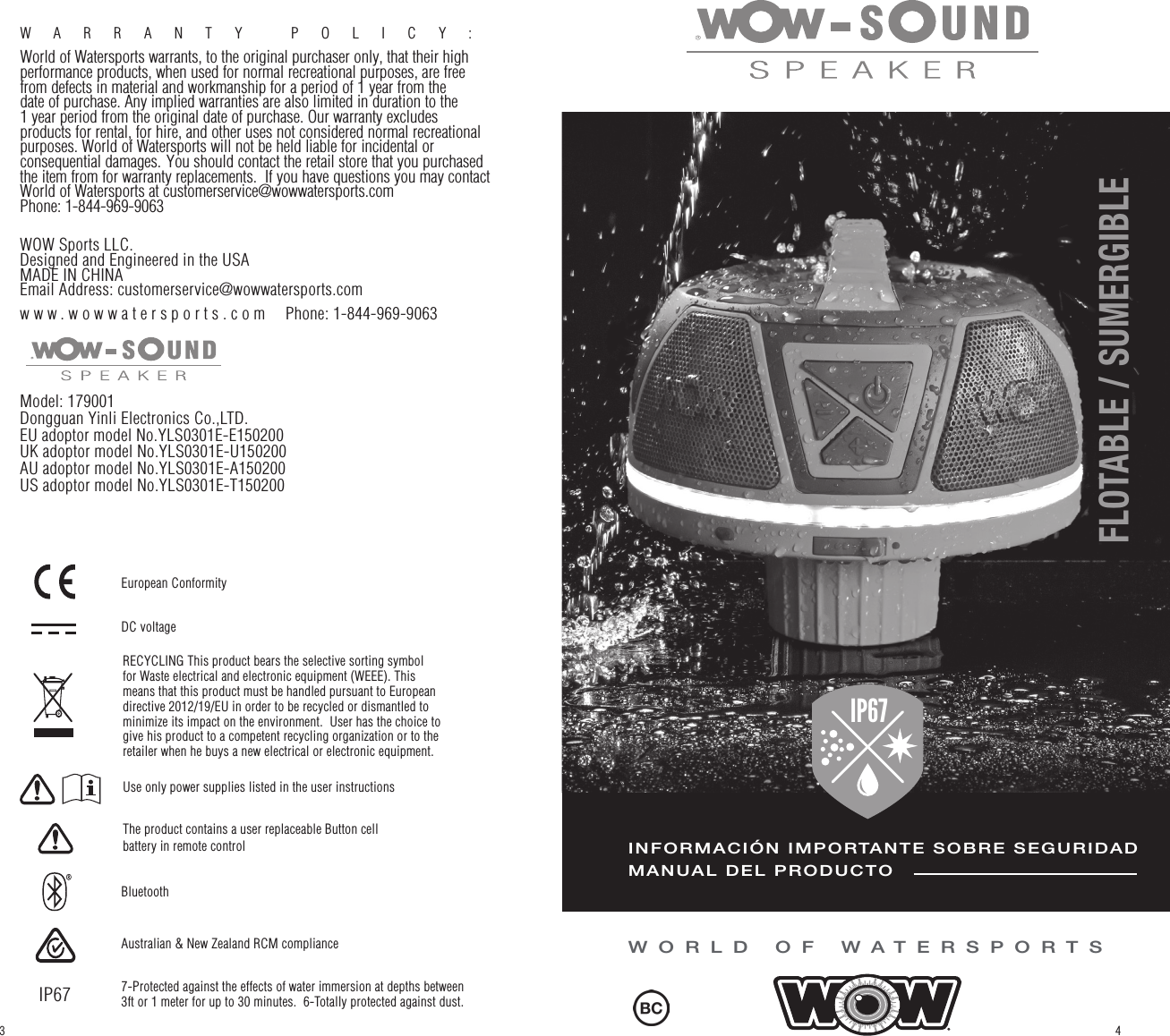 WARRANTY POLICY:  World of Watersports warrants, to the original purchaser only, that their high performance products, when used for normal recreational purposes, are free from defects in material and workmanship for a period of 1 year from the date of purchase. Any implied warranties are also limited in duration to the 1 year period from the original date of purchase. Our warranty excludes products for rental, for hire, and other uses not considered normal recreational purposes. World of Watersports will not be held liable for incidental or consequential damages. You should contact the retail store that you purchased the item from for warranty replacements.  If you have questions you may contact World of Watersports at customerservice@wowwatersports.comPhone: 1-844-969-9063WOW Sports LLC.Designed and Engineered in the USAMADE IN CHINAEmail Address: customerservice@wowwatersports.comwww.wowwatersports.com  Phone: 1-844-969-9063Model: 179001Dongguan Yinli Electronics Co.,LTD. EU adoptor model No.YLS0301E-E150200UK adoptor model No.YLS0301E-U150200AU adoptor model No.YLS0301E-A150200US adoptor model No.YLS0301E-T150200WORLD OF WATERSPORTSINFORMACIÓN IMPORTANTE SOBRE SEGURIDADMANUAL DEL PRODUCTOIP67FLOATABLE / WATERPROOFFLOTABLE / SUMERGIBLE 43Use only power supplies listed in the user instructionsThe product contains a user replaceable Button cell battery in remote controlRECYCLING This product bears the selective sorting symbol for Waste electrical and electronic equipment (WEEE). This means that this product must be handled pursuant to European directive 2012/19/EU in order to be recycled or dismantled to minimize its impact on the environment.  User has the choice to give his product to a competent recycling organization or to the retailer when he buys a new electrical or electronic equipment.DC voltageBluetoothAustralian &amp; New Zealand RCM compliance 7-Protected against the effects of water immersion at depths between 3ft or 1 meter for up to 30 minutes.  6-Totally protected against dust.IP67European Conformity