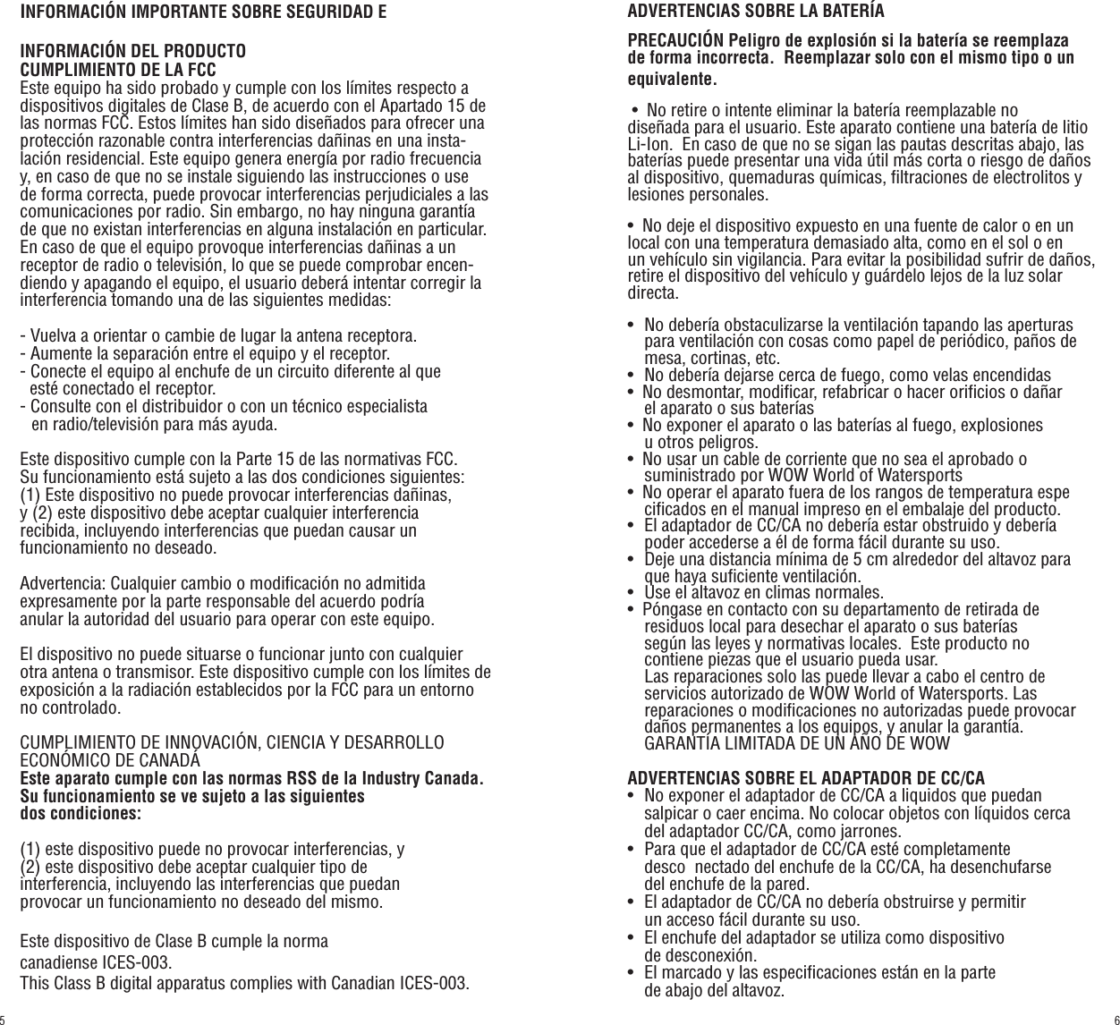 INFORMACIÓN IMPORTANTE SOBRE SEGURIDAD E INFORMACIÓN DEL PRODUCTOCUMPLIMIENTO DE LA FCCEste equipo ha sido probado y cumple con los límites respecto a dispositivos digitales de Clase B, de acuerdo con el Apartado 15 de las normas FCC. Estos límites han sido diseñados para ofrecer una protección razonable contra interferencias dañinas en una insta-lación residencial. Este equipo genera energía por radio frecuencia y, en caso de que no se instale siguiendo las instrucciones o use de forma correcta, puede provocar interferencias perjudiciales a las comunicaciones por radio. Sin embargo, no hay ninguna garantía de que no existan interferencias en alguna instalación en particular. En caso de que el equipo provoque interferencias dañinas a un receptor de radio o televisión, lo que se puede comprobar encen-diendo y apagando el equipo, el usuario deberá intentar corregir la interferencia tomando una de las siguientes medidas:- Vuelva a orientar o cambie de lugar la antena receptora.- Aumente la separación entre el equipo y el receptor.- Conecte el equipo al enchufe de un circuito diferente al que       esté conectado el receptor.- Consulte con el distribuidor o con un técnico especialista    en radio/televisión para más ayuda.Este dispositivo cumple con la Parte 15 de las normativas FCC. Su funcionamiento está sujeto a las dos condiciones siguientes: (1) Este dispositivo no puede provocar interferencias dañinas, y (2) este dispositivo debe aceptar cualquier interferencia recibida, incluyendo interferencias que puedan causar un funcionamiento no deseado.Advertencia: Cualquier cambio o modificación no admitida expresamente por la parte responsable del acuerdo podría anular la autoridad del usuario para operar con este equipo. El dispositivo no puede situarse o funcionar junto con cualquier otra antena o transmisor. Este dispositivo cumple con los límites de exposición a la radiación establecidos por la FCC para un entorno no controlado.CUMPLIMIENTO DE INNOVACIÓN, CIENCIA Y DESARROLLO ECONÓMICO DE CANADÁEste aparato cumple con las normas RSS de la Industry Canada. Su funcionamiento se ve sujeto a las siguientes dos condiciones: (1) este dispositivo puede no provocar interferencias, y(2) este dispositivo debe aceptar cualquier tipo de interferencia, incluyendo las interferencias que puedan provocar un funcionamiento no deseado del mismo.Este dispositivo de Clase B cumple la norma canadiense ICES-003.This Class B digital apparatus complies with Canadian ICES-003.ADVERTENCIAS SOBRE LA BATERÍAPRECAUCIÓN Peligro de explosión si la batería se reemplaza de forma incorrecta.  Reemplazar solo con el mismo tipo o un equivalente. •  No retire o intente eliminar la batería reemplazable no diseñada para el usuario. Este aparato contiene una batería de litio Li-Ion.  En caso de que no se sigan las pautas descritas abajo, las baterías puede presentar una vida útil más corta o riesgo de daños al dispositivo, quemaduras químicas, filtraciones de electrolitos y lesiones personales.•  No deje el dispositivo expuesto en una fuente de calor o en un     local con una temperatura demasiado alta, como en el sol o en     un vehículo sin vigilancia. Para evitar la posibilidad sufrir de daños, retire el dispositivo del vehículo y guárdelo lejos de la luz solar directa.•   No debería obstaculizarse la ventilación tapando las aperturas       para ventilación con cosas como papel de periódico, paños de       mesa, cortinas, etc.•   No debería dejarse cerca de fuego, como velas encendidas •   No desmontar, modificar, refabricar o hacer orificios o dañar       el aparato o sus baterías•  No exponer el aparato o las baterías al fuego, explosiones    u otros peligros.•  No usar un cable de corriente que no sea el aprobado o    suministrado por WOW World of Watersports•  No operar el aparato fuera de los rangos de temperatura espe      cificados en el manual impreso en el embalaje del producto.•   El adaptador de CC/CA no debería estar obstruido y debería       poder accederse a él de forma fácil durante su uso. •   Deje una distancia mínima de 5 cm alrededor del altavoz para       que haya suficiente ventilación. •   Use el altavoz en climas normales.•  Póngase en contacto con su departamento de retirada de       residuos local para desechar el aparato o sus baterías    según las leyes y normativas locales.  Este producto no       contiene piezas que el usuario pueda usar.     Las reparaciones solo las puede llevar a cabo el centro de    servicios autorizado de WOW World of Watersports. Las    reparaciones o modificaciones no autorizadas puede provocar       daños permanentes a los equipos, y anular la garantía.     GARANTÍA LIMITADA DE UN AÑO DE WOW ADVERTENCIAS SOBRE EL ADAPTADOR DE CC/CA•   No exponer el adaptador de CC/CA a liquidos que puedan       salpicar o caer encima. No colocar objetos con líquidos cerca       del adaptador CC/CA, como jarrones.•   Para que el adaptador de CC/CA esté completamente    desco  nectado del enchufe de la CC/CA, ha desenchufarse    del enchufe de la pared.•   El adaptador de CC/CA no debería obstruirse y permitir    un acceso fácil durante su uso.•   El enchufe del adaptador se utiliza como dispositivo    de  desconexión.•   El marcado y las especificaciones están en la parte    de abajo del altavoz.65