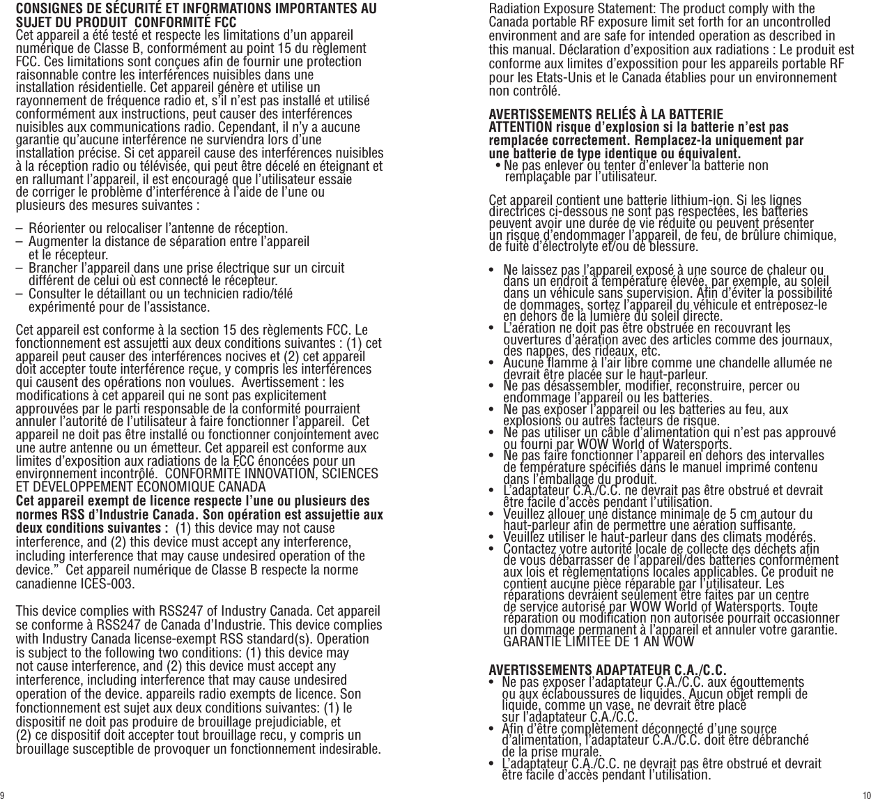 CONSIGNES DE SÉCURITÉ ET INFORMATIONS IMPORTANTES AU SUJET DU PRODUIT  CONFORMITÉ FCCCet appareil a été testé et respecte les limitations d’un appareil numérique de Classe B, conformément au point 15 du règlement FCC. Ces limitations sont conçues afin de fournir une protection raisonnable contre les interférences nuisibles dans une installation résidentielle. Cet appareil génère et utilise un rayonnement de fréquence radio et, s’il n’est pas installé et utilisé conformément aux instructions, peut causer des interférences nuisibles aux communications radio. Cependant, il n’y a aucune garantie qu’aucune interférence ne surviendra lors d’une installation précise. Si cet appareil cause des interférences nuisibles à la réception radio ou télévisée, qui peut être décelé en éteignant et en rallumant l’appareil, il est encouragé que l’utilisateur essaie de corriger le problème d’interférence à l’aide de l’une ou plusieurs des mesures suivantes :–   Réorienter ou relocaliser l’antenne de réception.–   Augmenter la distance de séparation entre l’appareil    et le récepteur.–   Brancher l’appareil dans une prise électrique sur un circuit       différent de celui où est connecté le récepteur.–   Consulter le détaillant ou un technicien radio/télé    expérimenté pour de l’assistance.Cet appareil est conforme à la section 15 des règlements FCC. Le fonctionnement est assujetti aux deux conditions suivantes : (1) cet appareil peut causer des interférences nocives et (2) cet appareil doit accepter toute interférence reçue, y compris les interférences qui causent des opérations non voulues.  Avertissement : les modifications à cet appareil qui ne sont pas explicitement approuvées par le parti responsable de la conformité pourraient annuler l’autorité de l’utilisateur à faire fonctionner l’appareil.  Cet appareil ne doit pas être installé ou fonctionner conjointement avec une autre antenne ou un émetteur. Cet appareil est conforme aux limites d’exposition aux radiations de la FCC énoncées pour un environnement incontrôlé.  CONFORMITÉ INNOVATION, SCIENCES ET DÉVELOPPEMENT ÉCONOMIQUE CANADACet appareil exempt de licence respecte l’une ou plusieurs des normes RSS d’Industrie Canada. Son opération est assujettie aux deux conditions suivantes :  (1) this device may not cause interference, and (2) this device must accept any interference, including interference that may cause undesired operation of the device.”  Cet appareil numérique de Classe B respecte la norme canadienne ICES-003.This device complies with RSS247 of Industry Canada. Cet appareil se conforme à RSS247 de Canada d’Industrie. This device complies with Industry Canada license-exempt RSS standard(s). Operation is subject to the following two conditions: (1) this device may not cause interference, and (2) this device must accept any interference, including interference that may cause undesired operation of the device. appareils radio exempts de licence. Son fonctionnement est sujet aux deux conditions suivantes: (1) le dispositif ne doit pas produire de brouillage prejudiciable, et (2) ce dispositif doit accepter tout brouillage recu, y compris un brouillage susceptible de provoquer un fonctionnement indesirable.Radiation Exposure Statement: The product comply with the Canada portable RF exposure limit set forth for an uncontrolled environment and are safe for intended operation as described in this manual. Déclaration d’exposition aux radiations : Le produit est conforme aux limites d’expossition pour les appareils portable RF pour les Etats-Unis et le Canada établies pour un environnement non contrôlé.AVERTISSEMENTS RELIÉS À LA BATTERIEATTENTION risque d’explosion si la batterie n’est pas remplacée correctement. Remplacez-la uniquement par une batterie de type identique ou équivalent.  •  Ne pas enlever ou tenter d’enlever la batterie non    remplaçable par l’utilisateur.Cet appareil contient une batterie lithium-ion. Si les lignes directrices ci-dessous ne sont pas respectées, les batteries peuvent avoir une durée de vie réduite ou peuvent présenter un risque d’endommager l’appareil, de feu, de brûlure chimique, de fuite d’électrolyte et/ou de blessure.•    Ne laissez pas l’appareil exposé à une source de chaleur ou       dans un endroit à température élevée, par exemple, au soleil       dans un véhicule sans supervision. Afin d’éviter la possibilité       de dommages, sortez l’appareil du véhicule et entreposez-le       en dehors de la lumière du soleil directe.•   L’aération ne doit pas être obstruée en recouvrant les    ouvertures d’aération avec des articles comme des journaux,       des nappes, des rideaux, etc.•   Aucune flamme à l’air libre comme une chandelle allumée ne       devrait être placée sur le haut-parleur.•   Ne pas désassembler, modifier, reconstruire, percer ou    endommage l’appareil ou les batteries.•   Ne pas exposer l’appareil ou les batteries au feu, aux    explosions ou autres facteurs de risque.•   Ne pas utiliser un câble d’alimentation qui n’est pas approuvé       ou fourni par WOW World of Watersports.•   Ne pas faire fonctionner l’appareil en dehors des intervalles       de température spécifiés dans le manuel imprimé contenu       dans l’emballage du produit.•   L’adaptateur C.A./C.C. ne devrait pas être obstrué et devrait       être facile d’accès pendant l’utilisation.•   Veuillez allouer une distance minimale de 5 cm autour du       haut-parleur afin de permettre une aération suffisante.•   Veuillez utiliser le haut-parleur dans des climats modérés.•   Contactez votre autorité locale de collecte des déchets afin       de vous débarrasser de l’appareil/des batteries conformément       aux lois et règlementations locales applicables. Ce produit ne       contient aucune pièce réparable par l’utilisateur. Les    réparations devraient seulement être faites par un centre       de service autorisé par WOW World of Watersports. Toute       réparation ou modification non autorisée pourrait occasionner    un dommage permanent à l’appareil et annuler votre garantie.    GARANTIE LIMITÉE DE 1 AN WOWAVERTISSEMENTS ADAPTATEUR C.A./C.C.•   Ne pas exposer l’adaptateur C.A./C.C. aux égouttements    ou aux éclaboussures de liquides. Aucun objet rempli de       liquide, comme un vase, ne devrait être placé    sur l’adaptateur C.A./C.C.•   Afin d’être complètement déconnecté d’une source         d’alimentation, l’adaptateur C.A./C.C. doit être débranché    de la prise murale.•   L’adaptateur C.A./C.C. ne devrait pas être obstrué et devrait       être facile d’accès pendant l’utilisation.109