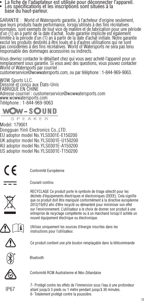 •   La fiche de l’adaptateur est utilisée pour déconnecter l’appareil.•   Les spécifications et les inscriptions sont situées à la    base du haut-parleur.GARANTIE :  World of Watersports garantie, à l’acheteur d’origine seulement, que leurs produits haute performance, lorsqu’utilisés à des fins récréatives normales, sont exempts de tout vice de matière et de fabrication pour une période d’un (1) an à partir de la date d’achat. Toute garantie implicite est également limitée à la période d’un (1) an à partir de la date d’achat initiale. Notre garantie exclut les produits destinés à être loués et à d’autres utilisations qui ne sont pas considérées à des fins récréatives. World of Watersports ne sera pas tenu responsable des dommages accessoires ou indirects.Vous devriez contacter le détaillant chez qui vous avez acheté l’appareil pour un remplacement sous garantie. Si vous avez des questions, vous pouvez contacter World of Watersports par courriel : customerservice@wowwatersports.com, ou par téléphone : 1-844-969-9063.WOW Sports LLC.Dessiné et conçu aux États-UnisFABRIQUÉ EN CHINEAdresse courriel : customerservice@wowwatersports.comwww.wowwatersports.comTéléphone : 1-844-969-9063Model: 179001Dongguan Yinli Electronics Co.,LTD. EU adoptor model No.YLS0301E-E150200UK adoptor model No.YLS0301E-U150200AU adoptor model No.YLS0301E-A150200US adoptor model No.YLS0301E-T15020011Utilisez uniquement les sources d’énergie inscrites dans les instructions pour l’utilisateur.Ce produit contient une pile bouton remplaçable dans la télécommandeRECYCLAGE Ce produit porte le symbole de triage sélectif pour les déchets d’équipements électriques et électroniques (DEEE). Cela signifie que ce produit doit être manipulé conformément à la directive européenne 2012/19/EU afin d’être recyclé ou démantelé pour minimiser son effet sur l’environnement. L’utilisateur a le choix de donner son produit à une entreprise de recyclage compétente ou à un marchand lorsqu’il achète un nouvel équipement électrique ou électronique.Courant continuBluetoothConformité RCM Australienne et Néo-ZélandaiseConformité Européenne7- Protégé contre les effets de l’immersion sous l’eau à une profondeur allant jusqu’à 3 pieds ou 1 mètre pendant jusqu’à 30 minutes.6- Totalement protégé contre la poussière.IP67