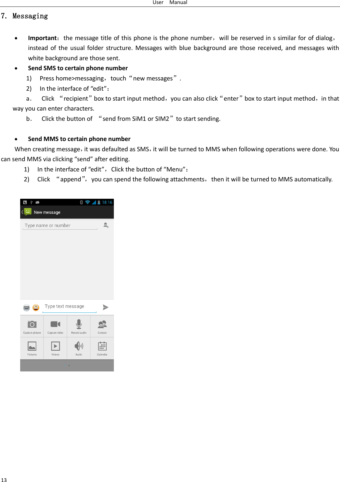 User    Manual 13 7. Messaging  Important：the message title of this phone is the phone number，will be reserved in s similar for of dialog，instead of the usual folder structure. Messages with blue  background are  those received, and  messages with white background are those sent.      Send SMS to certain phone number 1) Press home&gt;messaging，touch“new messages”. 2) In the interface of “edit”： a． Click “recipient”box to start input method，you can also click“enter”box to start input method，in that way you can enter characters. b． Click the button of  “send from SiM1 or SIM2”to start sending.   Send MMS to certain phone number When creating message，it was defaulted as SMS，it will be turned to MMS when following operations were done. You can send MMS via clicking “send” after editing.   1) In the interface of “edit”，Click the button of “Menu”： 2) Click  “append”， you can spend the following attachments，then it will be turned to MMS automatically.   