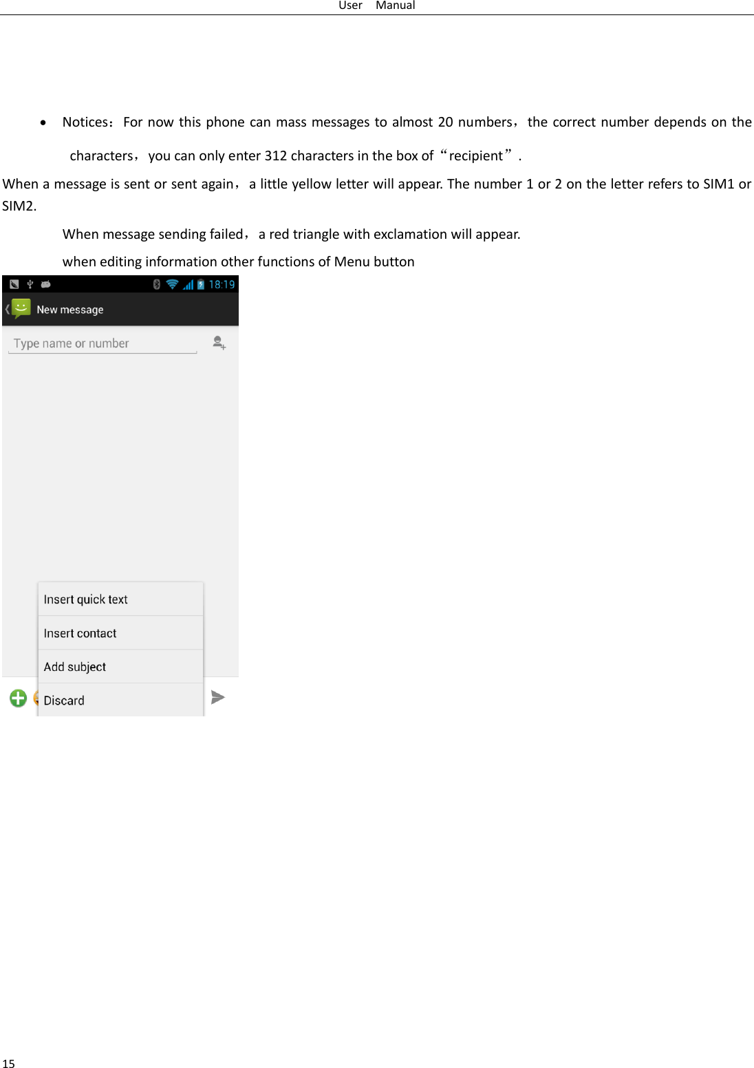 User    Manual 15      Notices：For now this phone can mass messages to almost 20 numbers，the correct number depends on the characters，you can only enter 312 characters in the box of“recipient”. When a message is sent or sent again，a little yellow letter will appear. The number 1 or 2 on the letter refers to SIM1 or SIM2.   When message sending failed，a red triangle with exclamation will appear.   when editing information other functions of Menu button                