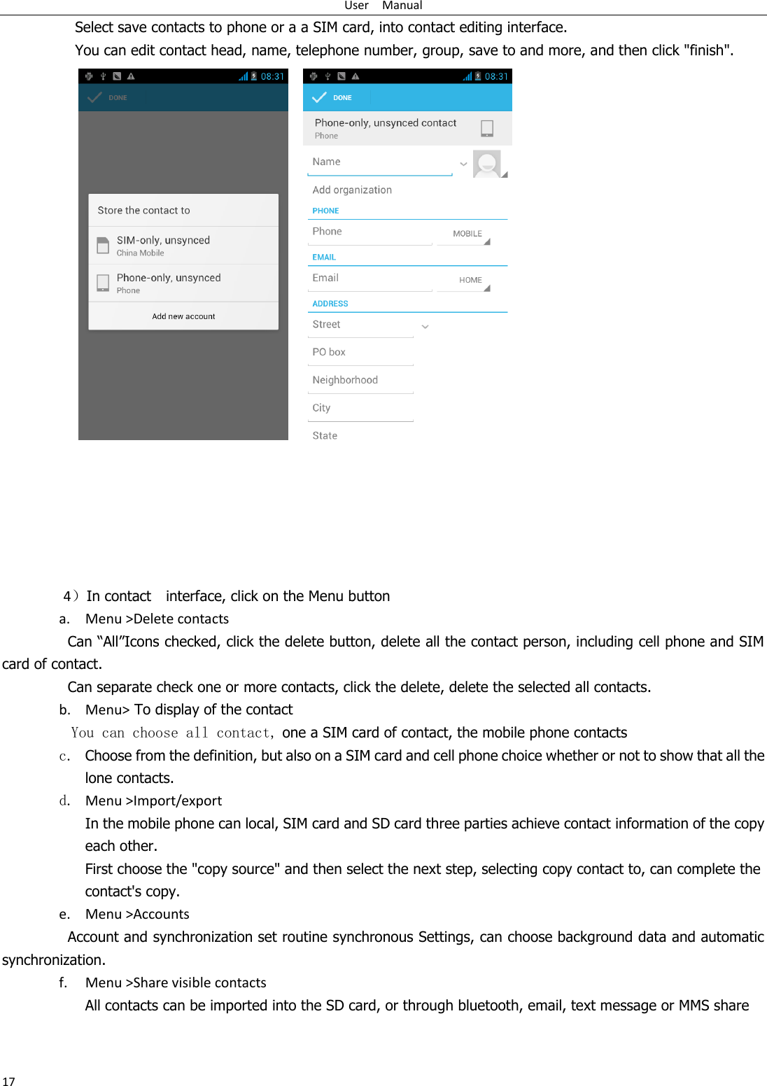 User    Manual 17 Select save contacts to phone or a a SIM card, into contact editing interface. You can edit contact head, name, telephone number, group, save to and more, and then click &quot;finish&quot;.            4）In contact    interface, click on the Menu button    a. Menu &gt;Delete contacts Can “All”Icons checked, click the delete button, delete all the contact person, including cell phone and SIM card of contact.   Can separate check one or more contacts, click the delete, delete the selected all contacts.   b. Menu&gt; To display of the contact   You can choose all contact, one a SIM card of contact, the mobile phone contacts c. Choose from the definition, but also on a SIM card and cell phone choice whether or not to show that all the lone contacts.   d. Menu &gt;Import/export    In the mobile phone can local, SIM card and SD card three parties achieve contact information of the copy each other.   First choose the &quot;copy source&quot; and then select the next step, selecting copy contact to, can complete the contact&apos;s copy.  e. Menu &gt;Accounts Account and synchronization set routine synchronous Settings, can choose background data and automatic synchronization. f. Menu &gt;Share visible contacts All contacts can be imported into the SD card, or through bluetooth, email, text message or MMS share    