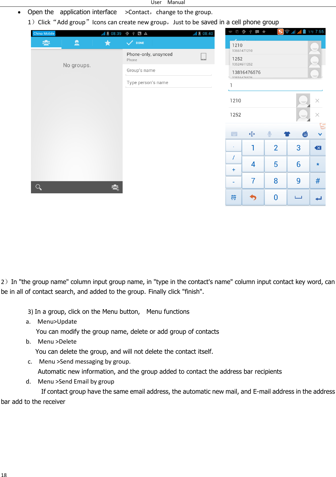 User    Manual 18  Open the    application interface    &gt;Contact，change to the group. 1）Click“Add group”Icons can create new group，Just to be saved in a cell phone group            2）In &quot;the group name&quot; column input group name, in &quot;type in the contact&apos;s name&quot; column input contact key word, can be in all of contact search, and added to the group. Finally click &quot;finish&quot;.    3) In a group, click on the Menu button,    Menu functions   a.    Menu&gt;Update You can modify the group name, delete or add group of contacts   b.    Menu &gt;Delete You can delete the group, and will not delete the contact itself. c.    Menu &gt;Send messaging by group.        Automatic new information, and the group added to contact the address bar recipients d.    Menu &gt;Send Email by group         If contact group have the same email address, the automatic new mail, and E-mail address in the address bar add to the receiver     