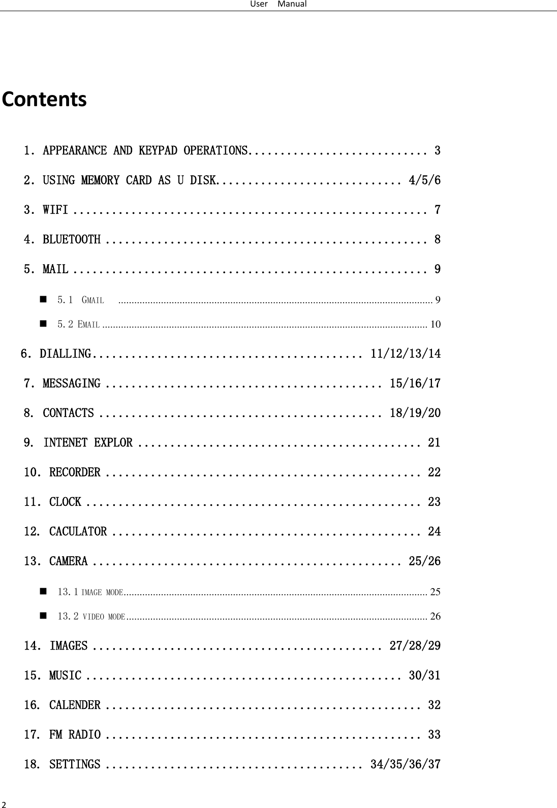 User    Manual 2  Contents 1．APPEARANCE AND KEYPAD OPERATIONS ............................ 3 2．USING MEMORY CARD AS U DISK ............................. 4/5/6 3．WIFI ....................................................... 7 4．BLUETOOTH .................................................. 8 5．MAIL ....................................................... 9  5.1  GMAIL    ...................................................................................................................... 9  5.2 EMAIL .......................................................................................................................... 10    6．DIALLING .......................................... 11/12/13/14 7．MESSAGING ........................................... 15/16/17 8. CONTACTS ............................................ 18/19/20 9. INTENET EXPLOR ............................................ 21 10．RECORDER ................................................. 22 11．CLOCK .................................................... 23 12. CACULATOR ................................................ 24 13．CAMERA ................................................ 25/26  13.1 IMAGE MODE .................................................................................................................. 25  13.2 VIDEO MODE ................................................................................................................. 26 14．IMAGES ............................................. 27/28/29 15．MUSIC ................................................. 30/31 16. CALENDER ................................................. 32 17. FM RADIO ................................................. 33 18. SETTINGS ........................................ 34/35/36/37 