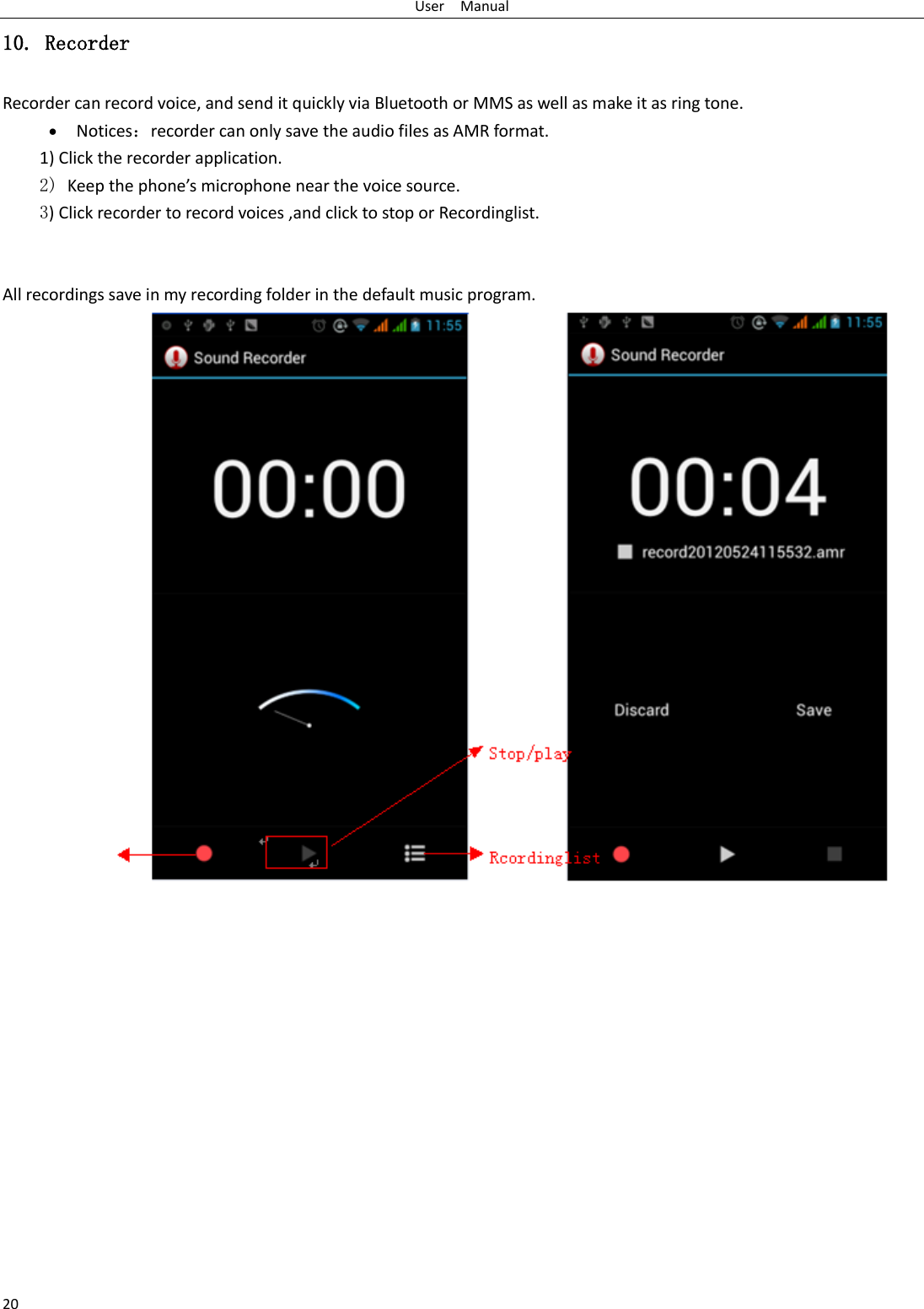 User    Manual 20 10. Recorder Recorder can record voice, and send it quickly via Bluetooth or MMS as well as make it as ring tone.  Notices：recorder can only save the audio files as AMR format. 1) Click the recorder application. 2) Keep the phone’s microphone near the voice source. 3) Click recorder to record voices ,and click to stop or Recordinglist.   All recordings save in my recording folder in the default music program.              