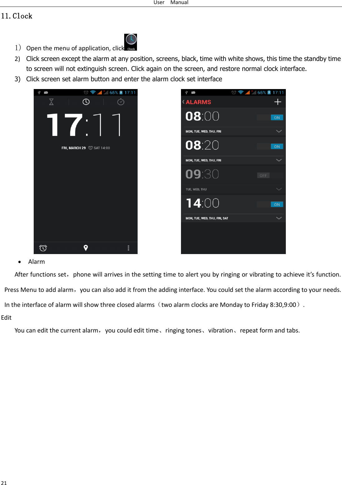 User    Manual 21 11.Clock 1) Open the menu of application, click  2) Click screen except the alarm at any position, screens, black, time with white shows, this time the standby time to screen will not extinguish screen. Click again on the screen, and restore normal clock interface. 3) Click screen set alarm button and enter the alarm clock set interface                   Alarm After functions set，phone will arrives in the setting time to alert you by ringing or vibrating to achieve it’s function. Press Menu to add alarm，you can also add it from the adding interface. You could set the alarm according to your needs. In the interface of alarm will show three closed alarms（two alarm clocks are Monday to Friday 8:30,9:00）. Edit You can edit the current alarm，you could edit time、ringing tones、vibration、repeat form and tabs.           