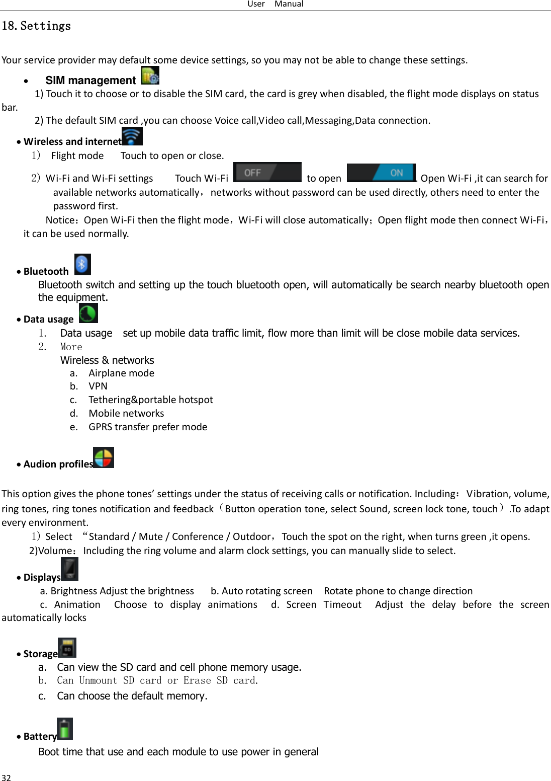 User    Manual 32 18.Settings Your service provider may default some device settings, so you may not be able to change these settings.  SIM management   1) Touch it to choose or to disable the SIM card, the card is grey when disabled, the flight mode displays on status bar. 2) The default SIM card ,you can choose Voice call,Video call,Messaging,Data connection.  Wireless and internet  1)  Flight mode   Touch to open or close. 2) Wi-Fi and Wi-Fi settings        Touch Wi-Fi    to open  . Open Wi-Fi ,it can search for available networks automatically，networks without password can be used directly, others need to enter the password first. Notice：Open Wi-Fi then the flight mode，Wi-Fi will close automatically；Open flight mode then connect Wi-Fi，it can be used normally.   Bluetooth  Bluetooth switch and setting up the touch bluetooth open, will automatically be search nearby bluetooth open the equipment.  Data usage  1. Data usage    set up mobile data traffic limit, flow more than limit will be close mobile data services. 2. More Wireless &amp; networks a. Airplane mode b. VPN c. Tethering&amp;portable hotspot   d. Mobile networks e. GPRS transfer prefer mode   Audion profiles   This option gives the phone tones’ settings under the status of receiving calls or notification. Including：Vibration, volume, ring tones, ring tones notification and feedback（Button operation tone, select Sound, screen lock tone, touch）.To adapt every environment. 1) Select  “Standard / Mute / Conference / Outdoor，Touch the spot on the right, when turns green ,it opens. 2)Volume：Including the ring volume and alarm clock settings, you can manually slide to select.    Displays  a. Brightness Adjust the brightness    b. Auto rotating screen  Rotate phone to change direction c.  Animation  Choose  to  display  animations  d.  Screen  Timeout  Adjust  the  delay  before  the  screen automatically locks      Storage  a. Can view the SD card and cell phone memory usage.   b. Can Unmount SD card or Erase SD card. c. Can choose the default memory.     Battery  Boot time that use and each module to use power in general   