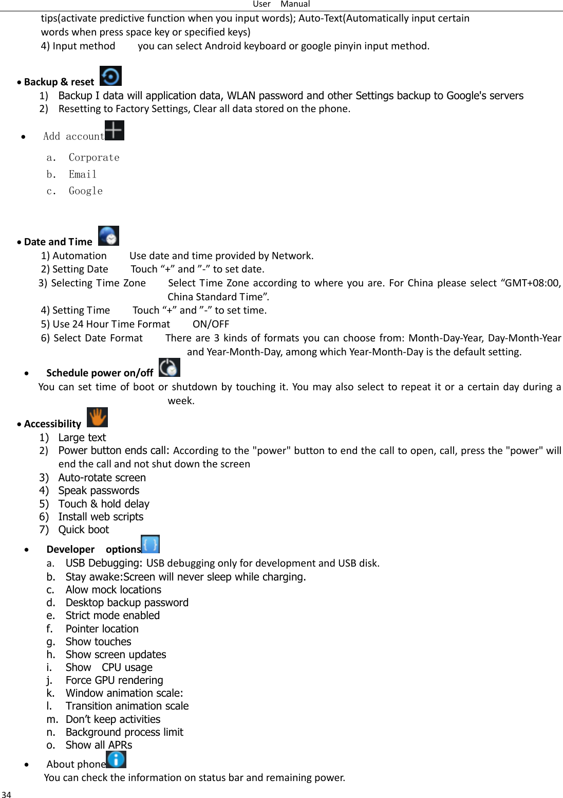 User    Manual 34 tips(activate predictive function when you input words); Auto-Text(Automatically input certain words when press space key or specified keys) 4) Input method        you can select Android keyboard or google pinyin input method.   Backup &amp; reset     1) Backup I data will application data, WLAN password and other Settings backup to Google&apos;s servers 2) Resetting to Factory Settings, Clear all data stored on the phone.  Add account  a． Corporate b． Email c． Google    Date and Time   1) Automation        Use date and time provided by Network. 2) Setting Date        Touch “+” and ”-” to set date.           3) Selecting Time Zone        Select Time Zone according to where you are. For China  please select  “GMT+08:00, China Standard Time”.   4) Setting Time        Touch “+” and ”-” to set time.         5) Use 24 Hour Time Format        ON/OFF     6) Select Date Format        There are 3 kinds of formats you can choose from: Month-Day-Year, Day-Month-Year and Year-Month-Day, among which Year-Month-Day is the default setting.  Schedule power on/off   You can set time of boot or shutdown by touching it. You may also select to repeat it or a certain day during a week.  Accessibility   1) Large text 2) Power button ends call: According to the &quot;power&quot; button to end the call to open, call, press the &quot;power&quot; will end the call and not shut down the screen 3) Auto-rotate screen 4) Speak passwords 5) Touch &amp; hold delay 6) Install web scripts 7) Quick boot  Developer    options  a. USB Debugging: USB debugging only for development and USB disk. b. Stay awake:Screen will never sleep while charging. c. Alow mock locations d. Desktop backup password e. Strict mode enabled f. Pointer location g. Show touches h. Show screen updates i. Show    CPU usage j. Force GPU rendering k. Window animation scale: l. Transition animation scale m. Don‟t keep activities n. Background process limit o. Show all APRs  About phone  You can check the information on status bar and remaining power. 