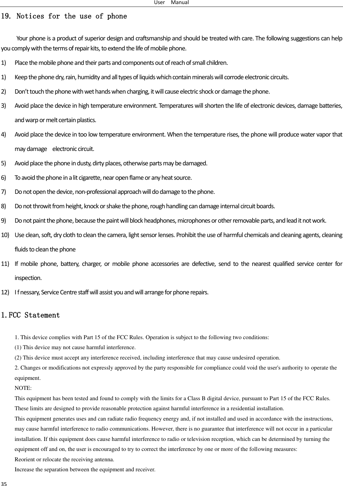 User    Manual 35 19. Notices for the use of phone Your phone is a product of superior design and craftsmanship and should be treated with care. The following suggestions can help you comply with the terms of repair kits, to extend the life of mobile phone. 1) Place the mobile phone and their parts and components out of reach of small children. 1) Keep the phone dry, rain, humidity and all types of liquids which contain minerals will corrode electronic circuits. 2) Don’t touch the phone with wet hands when charging, it will cause electric shock or damage the phone. 3) Avoid place the device in high temperature environment. Temperatures will shorten the life of electronic devices, damage batteries, and warp or melt certain plastics. 4) Avoid place the device in too low temperature environment. When the temperature rises, the phone will produce water vapor that may damage    electronic circuit. 5) Avoid place the phone in dusty, dirty places, otherwise parts may be damaged. 6) To avoid the phone in a lit cigarette, near open flame or any heat source. 7) Do not open the device, non-professional approach will do damage to the phone. 8) Do not throwit from height, knock or shake the phone, rough handling can damage internal circuit boards. 9) Do not paint the phone, because the paint will block headphones, microphones or other removable parts, and lead it not work. 10) Use clean, soft, dry cloth to clean the camera, light sensor lenses. Prohibit the use of harmful chemicals and cleaning agents, cleaning fluids to clean the phone 11) If  mobile  phone,  battery,  charger,  or  mobile  phone  accessories  are  defective,  send  to  the  nearest  qualified  service  center  for inspection. 12) I f nessary, Service Centre staff will assist you and will arrange for phone repairs. 1.FCC Statement 1. This device complies with Part 15 of the FCC Rules. Operation is subject to the following two conditions: (1) This device may not cause harmful interference. (2) This device must accept any interference received, including interference that may cause undesired operation. 2. Changes or modifications not expressly approved by the party responsible for compliance could void the user&apos;s authority to operate the equipment. NOTE:   This equipment has been tested and found to comply with the limits for a Class B digital device, pursuant to Part 15 of the FCC Rules. These limits are designed to provide reasonable protection against harmful interference in a residential installation. This equipment generates uses and can radiate radio frequency energy and, if not installed and used in accordance with the instructions, may cause harmful interference to radio communications. However, there is no guarantee that interference will not occur in a particular installation. If this equipment does cause harmful interference to radio or television reception, which can be determined by turning the equipment off and on, the user is encouraged to try to correct the interference by one or more of the following measures: Reorient or relocate the receiving antenna. Increase the separation between the equipment and receiver. 