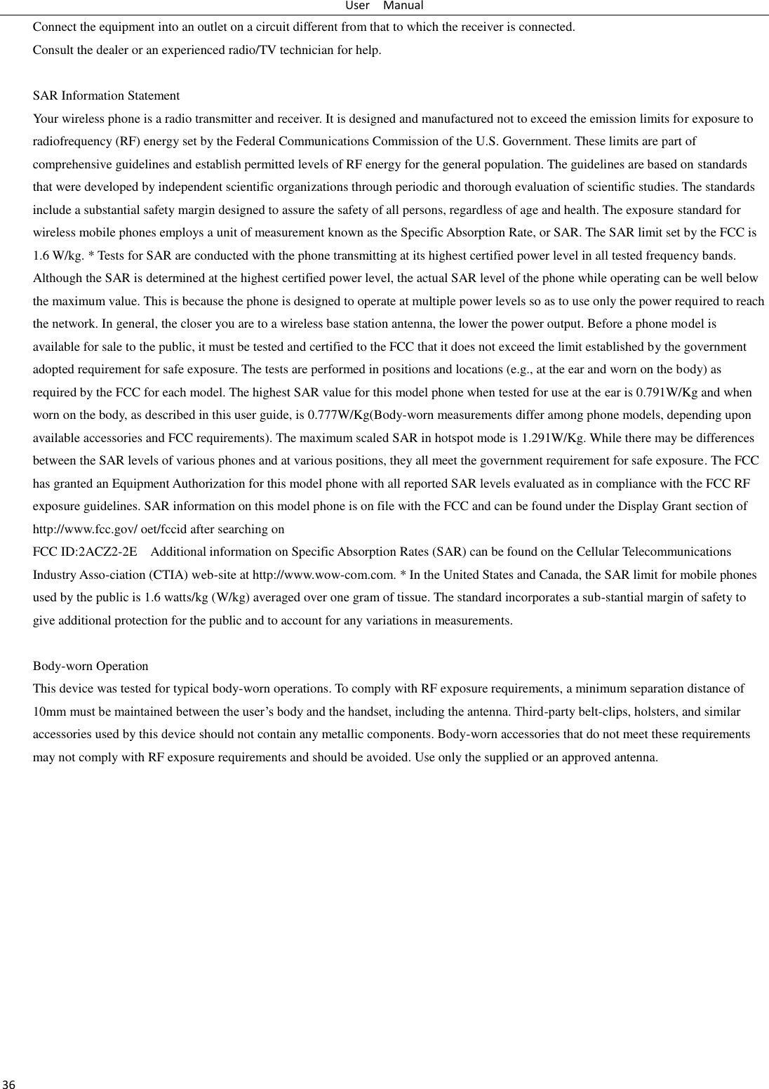 User    Manual 36 Connect the equipment into an outlet on a circuit different from that to which the receiver is connected.   Consult the dealer or an experienced radio/TV technician for help.  SAR Information Statement Your wireless phone is a radio transmitter and receiver. It is designed and manufactured not to exceed the emission limits for exposure to radiofrequency (RF) energy set by the Federal Communications Commission of the U.S. Government. These limits are part of comprehensive guidelines and establish permitted levels of RF energy for the general population. The guidelines are based on standards that were developed by independent scientific organizations through periodic and thorough evaluation of scientific studies. The standards include a substantial safety margin designed to assure the safety of all persons, regardless of age and health. The exposure standard for wireless mobile phones employs a unit of measurement known as the Specific Absorption Rate, or SAR. The SAR limit set by the FCC is 1.6 W/kg. * Tests for SAR are conducted with the phone transmitting at its highest certified power level in all tested frequency bands. Although the SAR is determined at the highest certified power level, the actual SAR level of the phone while operating can be well below the maximum value. This is because the phone is designed to operate at multiple power levels so as to use only the power required to reach the network. In general, the closer you are to a wireless base station antenna, the lower the power output. Before a phone model is available for sale to the public, it must be tested and certified to the FCC that it does not exceed the limit established by the government adopted requirement for safe exposure. The tests are performed in positions and locations (e.g., at the ear and worn on the body) as required by the FCC for each model. The highest SAR value for this model phone when tested for use at the ear is 0.791W/Kg and when worn on the body, as described in this user guide, is 0.777W/Kg(Body-worn measurements differ among phone models, depending upon available accessories and FCC requirements). The maximum scaled SAR in hotspot mode is 1.291W/Kg. While there may be differences between the SAR levels of various phones and at various positions, they all meet the government requirement for safe exposure. The FCC has granted an Equipment Authorization for this model phone with all reported SAR levels evaluated as in compliance with the FCC RF exposure guidelines. SAR information on this model phone is on file with the FCC and can be found under the Display Grant section of http://www.fcc.gov/ oet/fccid after searching on   FCC ID:2ACZ2-2E    Additional information on Specific Absorption Rates (SAR) can be found on the Cellular Telecommunications Industry Asso-ciation (CTIA) web-site at http://www.wow-com.com. * In the United States and Canada, the SAR limit for mobile phones used by the public is 1.6 watts/kg (W/kg) averaged over one gram of tissue. The standard incorporates a sub-stantial margin of safety to give additional protection for the public and to account for any variations in measurements.  Body-worn Operation This device was tested for typical body-worn operations. To comply with RF exposure requirements, a minimum separation distance of 10mm must be maintained between the user’s body and the handset, including the antenna. Third-party belt-clips, holsters, and similar accessories used by this device should not contain any metallic components. Body-worn accessories that do not meet these requirements may not comply with RF exposure requirements and should be avoided. Use only the supplied or an approved antenna.    