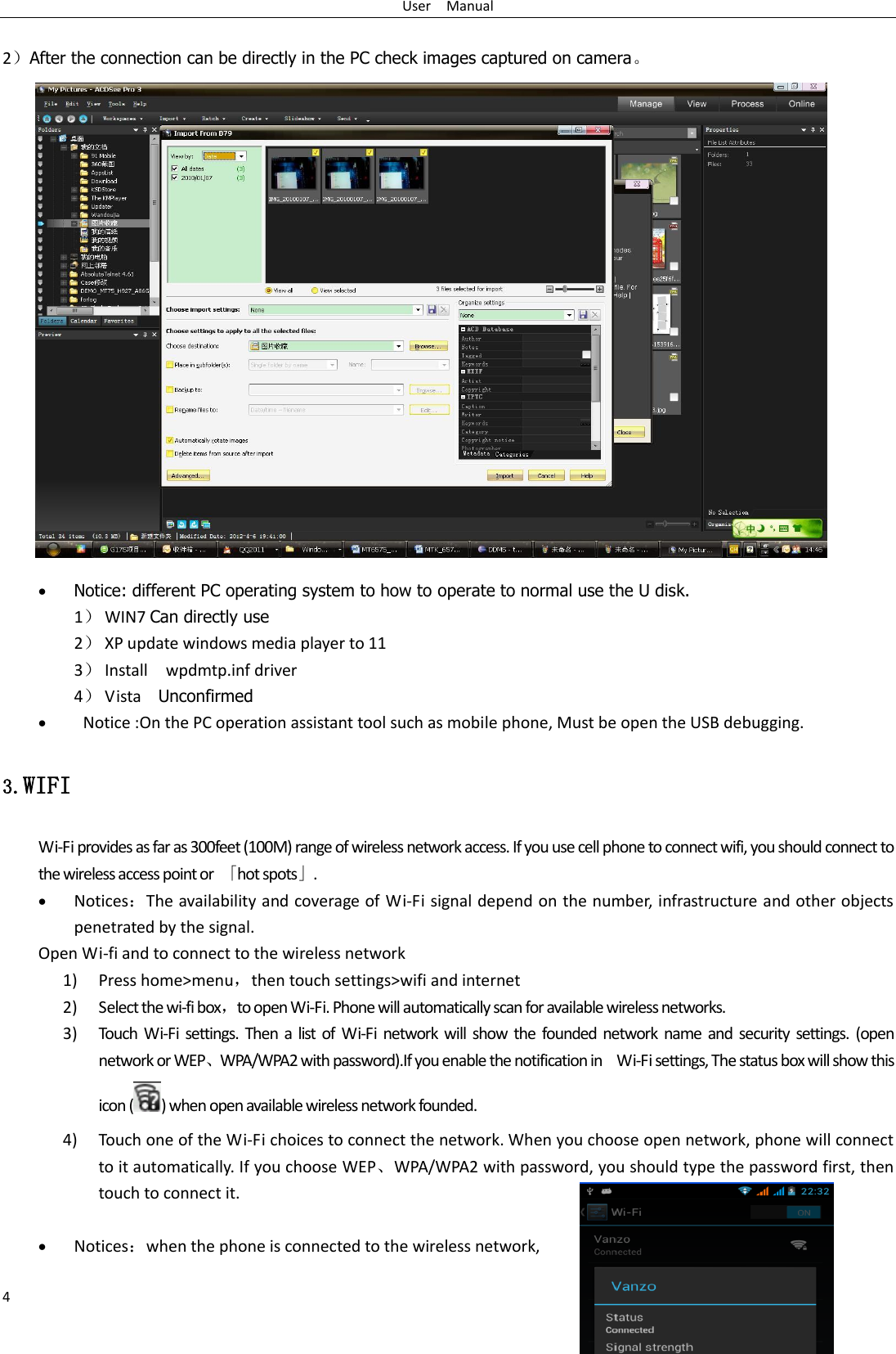 User    Manual 4  2）After the connection can be directly in the PC check images captured on camera。                     Notice: different PC operating system to how to operate to normal use the U disk. 1） WIN7 Can directly use 2） XP update windows media player to 11 3） Install    wpdmtp.inf driver 4） Vista    Unconfirmed    Notice :On the PC operation assistant tool such as mobile phone, Must be open the USB debugging. 3.WIFI Wi-Fi provides as far as 300feet (100M) range of wireless network access. If you use cell phone to connect wifi, you should connect to the wireless access point or  「hot spots」.  Notices：The availability and coverage of Wi-Fi signal depend on the number, infrastructure and other objects penetrated by the signal. Open Wi-fi and to connect to the wireless network 1) Press home&gt;menu，then touch settings&gt;wifi and internet 2) Select the wi-fi box，to open Wi-Fi. Phone will automatically scan for available wireless networks. 3) Touch  Wi-Fi settings.  Then a  list  of  Wi-Fi network will  show the founded  network  name and security  settings.  (open network or WEP、WPA/WPA2 with password).If you enable the notification in    Wi-Fi settings, The status box will show this icon ( ) when open available wireless network founded. 4) Touch one of the Wi-Fi choices to connect the network. When you choose open network, phone will connect to it automatically. If you choose WEP、WPA/WPA2 with password, you should type the password first, then touch to connect it.   Notices：when the phone is connected to the wireless network, 