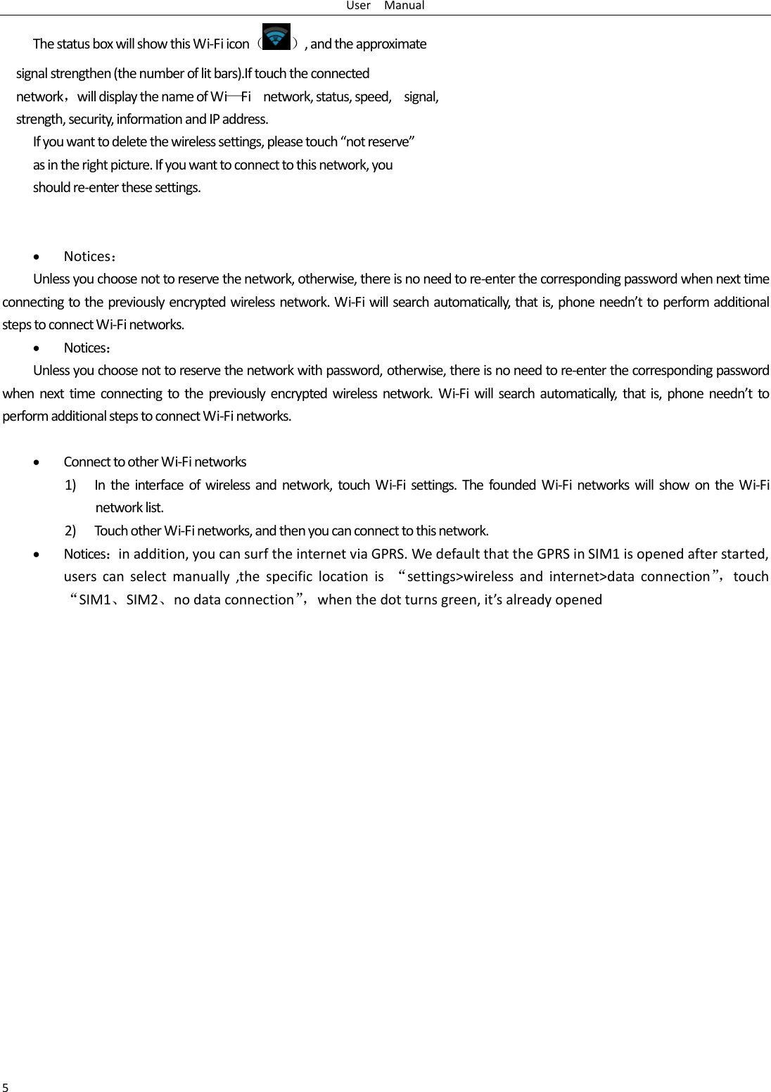 User    Manual 5 The status box will show this Wi-Fi icon（ ）, and the approximate   signal strengthen (the number of lit bars).If touch the connected   network，will display the name of Wi—Fi    network, status, speed,    signal,   strength, security, information and IP address. If you want to delete the wireless settings, please touch “not reserve” as in the right picture. If you want to connect to this network, you should re-enter these settings.    Notices： Unless you choose not to reserve the network, otherwise, there is no need to re-enter the corresponding password when next time connecting to the previously encrypted wireless network. Wi-Fi will search automatically, that is, phone needn’t to perform additional steps to connect Wi-Fi networks.    Notices： Unless you choose not to reserve the network with password, otherwise, there is no need to re-enter the corresponding password when  next  time  connecting to the  previously  encrypted wireless  network. Wi-Fi will  search  automatically,  that  is,  phone needn’t  to perform additional steps to connect Wi-Fi networks.     Connect to other Wi-Fi networks 1) In the  interface  of wireless and network, touch  Wi-Fi settings.  The  founded Wi-Fi  networks  will  show  on  the  Wi-Fi network list. 2) Touch other Wi-Fi networks, and then you can connect to this network.  Notices：in addition, you can surf the internet via GPRS. We default that the GPRS in SIM1 is opened after started, users  can  select  manually  ,the  specific  location  is  “settings&gt;wireless  and  internet&gt;data  connection”， touch “SIM1、SIM2、no data connection”， when the dot turns green, it’s already opened