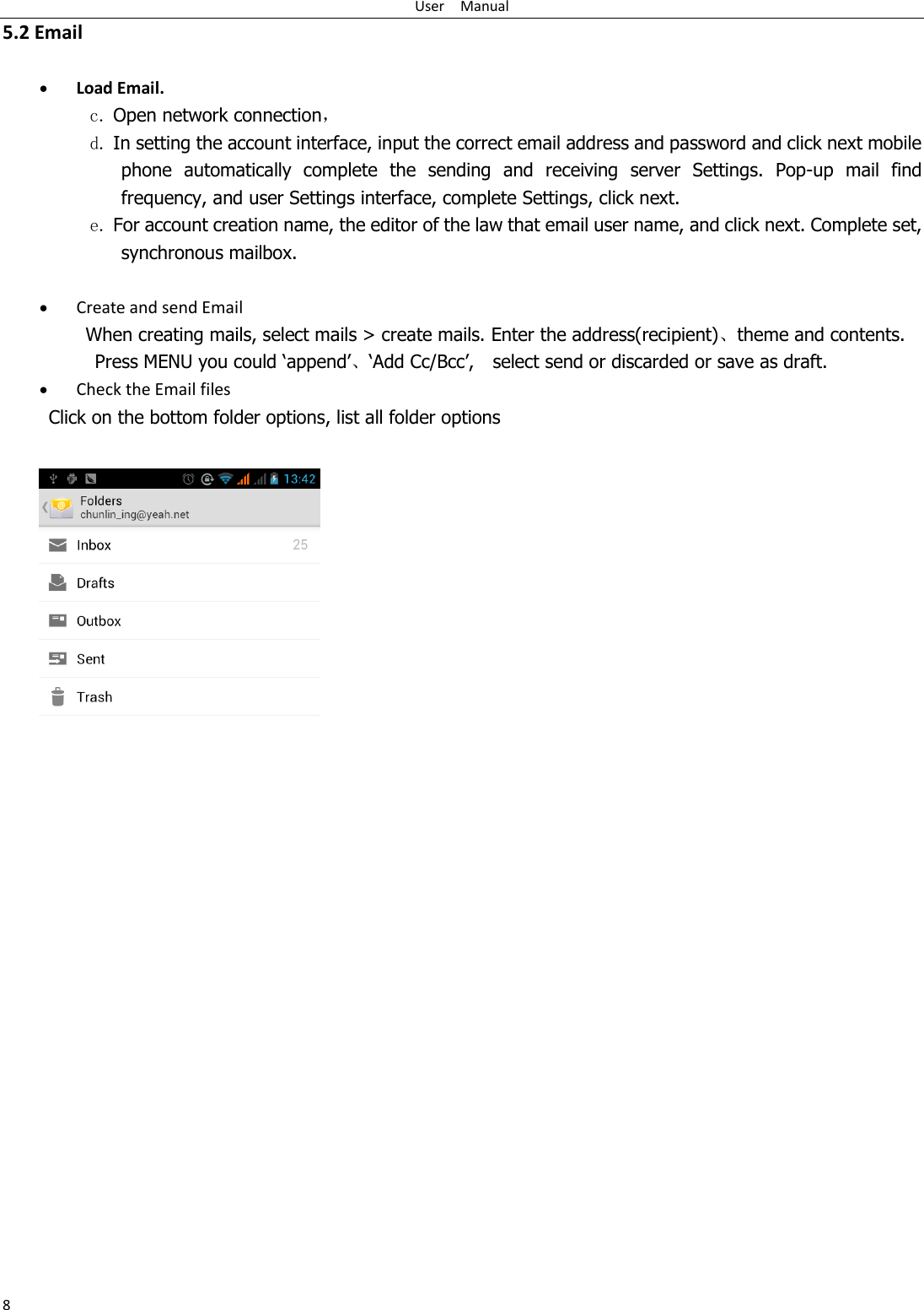 User    Manual 8 5.2 Email   Load Email. c. Open network connection， d. In setting the account interface, input the correct email address and password and click next mobile phone  automatically  complete  the  sending  and  receiving  server  Settings.  Pop-up  mail  find frequency, and user Settings interface, complete Settings, click next. e. For account creation name, the editor of the law that email user name, and click next. Complete set, synchronous mailbox.   Create and send Email When creating mails, select mails &gt; create mails. Enter the address(recipient)、theme and contents. Press MENU you could „append‟、„Add Cc/Bcc‟,    select send or discarded or save as draft.  Check the Email files      Click on the bottom folder options, list all folder options              