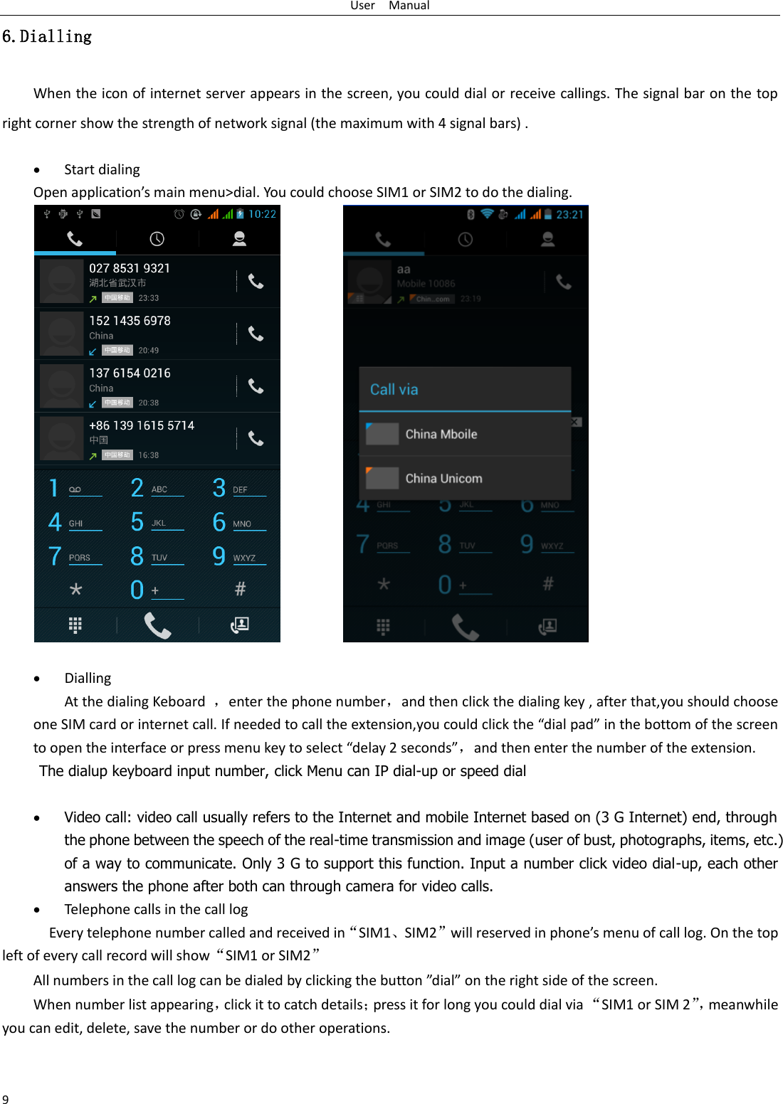 User    Manual 9 6.Dialling When the icon of internet server appears in the screen, you could dial or receive callings. The signal bar on the top right corner show the strength of network signal (the maximum with 4 signal bars) .   Start dialing   Open application’s main menu&gt;dial. You could choose SIM1 or SIM2 to do the dialing.                  Dialling At the dialing Keboard  ，enter the phone number，and then click the dialing key , after that,you should choose one SIM card or internet call. If needed to call the extension,you could click the “dial pad” in the bottom of the screen to open the interface or press menu key to select “delay 2 seconds”，and then enter the number of the extension. The dialup keyboard input number, click Menu can IP dial-up or speed dial   Video call: video call usually refers to the Internet and mobile Internet based on (3 G Internet) end, through the phone between the speech of the real-time transmission and image (user of bust, photographs, items, etc.) of a way to communicate. Only 3 G to support this function. Input a number click video dial-up, each other answers the phone after both can through camera for video calls.  Telephone calls in the call log   Every telephone number called and received in“SIM1、SIM2”will reserved in phone’s menu of call log. On the top left of every call record will show“SIM1 or SIM2” All numbers in the call log can be dialed by clicking the button ”dial” on the right side of the screen. When number list appearing，click it to catch details；press it for long you could dial via “SIM1 or SIM 2”， meanwhile you can edit, delete, save the number or do other operations.   