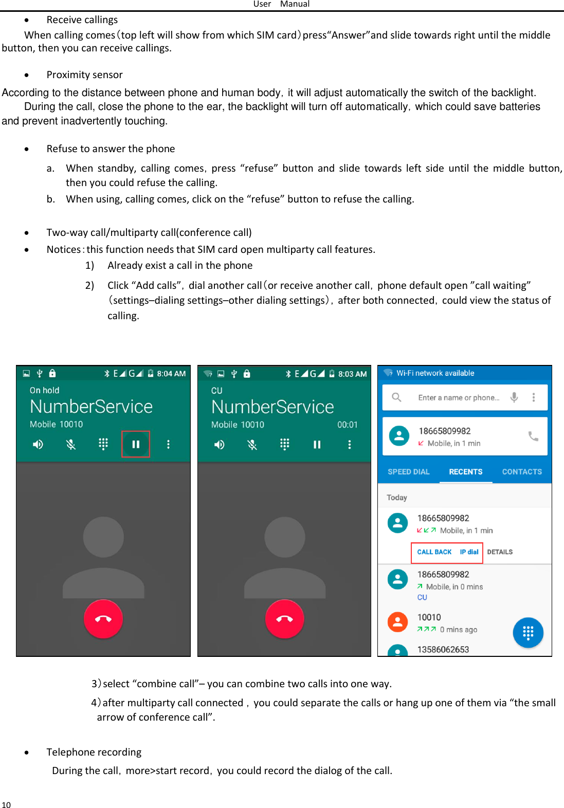 User Manual   Receive callings When calling comes（top left will show from which SIM card）press“Answer”and slide towards right until the middle button, then you can receive callings.   Proximity sensor According to the distance between phone and human body，it will adjust automatically the switch of the backlight. During the call, close the phone to the ear, the backlight will turn off automatically，which could save batteries  and prevent inadvertently touching.   Refuse to answer the phonea. When  standby,  calling  comes，press  “refuse” button  and slide  towards  left side  until  the  middle  button, then you could refuse the calling.  b. When using, calling comes, click on the “refuse” button to refuse the calling.   Two-way call/multiparty call(conference call) Notices：this function needs that SIM card open multiparty call features.1) Already exist a call in the phone  2) Click “Add calls”，dial another call（or receive another call，phone default open ”call waiting” （settings–dialing settings–other dialing settings），after both connected，could view the status of calling.                                  3）select “combine call”– you can combine two calls into one way.  4）after multiparty call connected ，you could separate the calls or hang up one of them via “the small arrow of conference call”.    Telephone recording During the call，more&gt;start record，you could record the dialog of the call.   10 