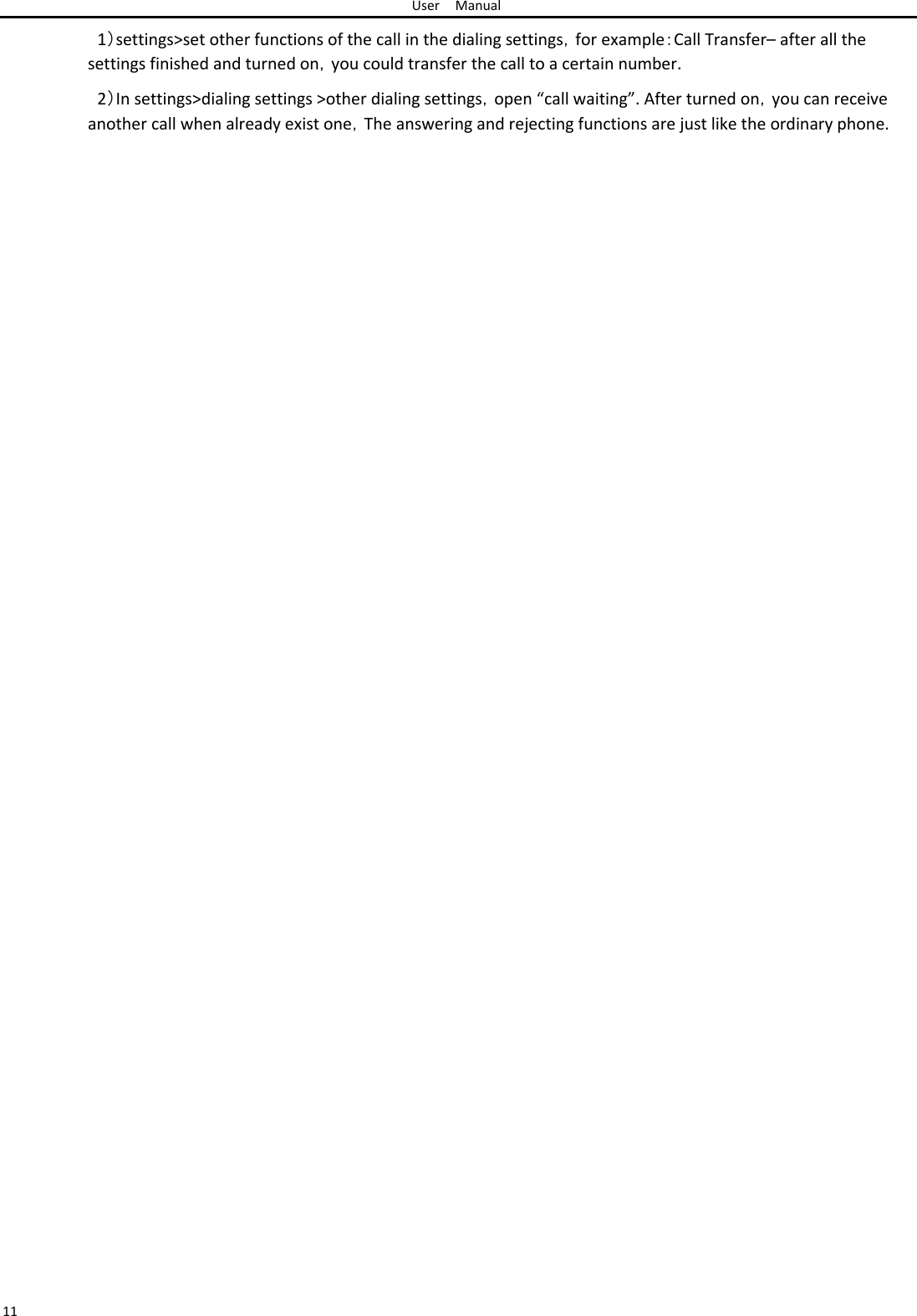 User Manual  1）settings&gt;set other functions of the call in the dialing settings，for example：Call Transfer– after all the settings finished and turned on，you could transfer the call to a certain number.  2）In settings&gt;dialing settings &gt;other dialing settings，open “call waiting”. After turned on，you can receive another call when already exist one，The answering and rejecting functions are just like the ordinary phone.                                                           11 