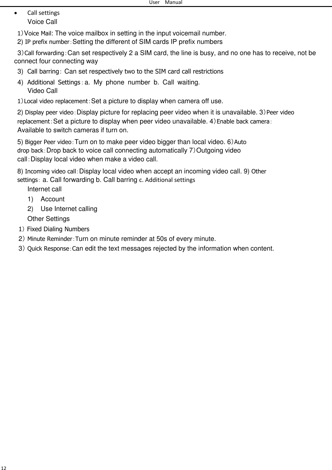 User Manual   Call settingsVoice Call 1）Voice Mail: The voice mailbox in setting in the input voicemail number.  2) IP prefix number：Setting the different of SIM cards IP prefix numbers  3）Call forwarding：Can set respectively 2 a SIM card, the line is busy, and no one has to receive, not be connect four connecting way  3) Call barring： Can set respectively two to the SIM card call restrictions  4) Additional  Settings：a.  My  phone  number  b.  Call  waiting. Video Call  1）Local video replacement：Set a picture to display when camera off use.  2) Display peer video：Display picture for replacing peer video when it is unavailable. 3）Peer video replacement：Set a picture to display when peer video unavailable. 4）Enable back camera：Available to switch cameras if turn on.  5) Bigger Peer video：Turn on to make peer video bigger than local video. 6）Auto drop back：Drop back to voice call connecting automatically 7）Outgoing video call：Display local video when make a video call.  8) Incoming video call：Display local video when accept an incoming video call. 9) Other settings： a. Call forwarding b. Call barring c. Additional settings  Internet call  1)  Account  2)  Use Internet calling  Other Settings  1） Fixed Dialing Numbers  2） Minute Reminder：Turn on minute reminder at 50s of every minute.  3） Quick Response：Can edit the text messages rejected by the information when content.                                  12 