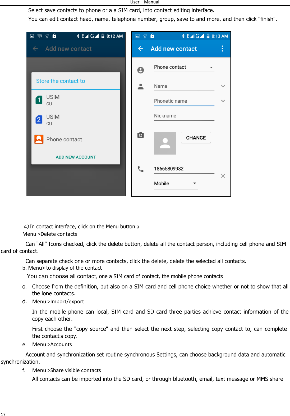 User Manual  Select save contacts to phone or a a SIM card, into contact editing interface.  You can edit contact head, name, telephone number, group, save to and more, and then click &quot;finish&quot;.                                     4）In contact interface, click on the Menu button a. Menu &gt;Delete contacts  Can “All” Icons checked, click the delete button, delete all the contact person, including cell phone and SIM card of contact.  Can separate check one or more contacts, click the delete, delete the selected all contacts. b. Menu&gt; to display of the contact  You can choose all contact, one a SIM card of contact, the mobile phone contacts  c.  Choose from the definition, but also on a SIM card and cell phone choice whether or not to show that all the lone contacts.  d. Menu &gt;Import/export  In the mobile  phone  can local,  SIM  card  and  SD  card  three  parties  achieve  contact  information  of the copy each other.  First choose the &quot;copy source&quot; and then select  the next  step, selecting copy  contact  to, can complete the contact&apos;s copy.  e. Menu &gt;Accounts  Account and synchronization set routine synchronous Settings, can choose background data and automatic synchronization.  f. Menu &gt;Share visible contacts  All contacts can be imported into the SD card, or through bluetooth, email, text message or MMS share      17 