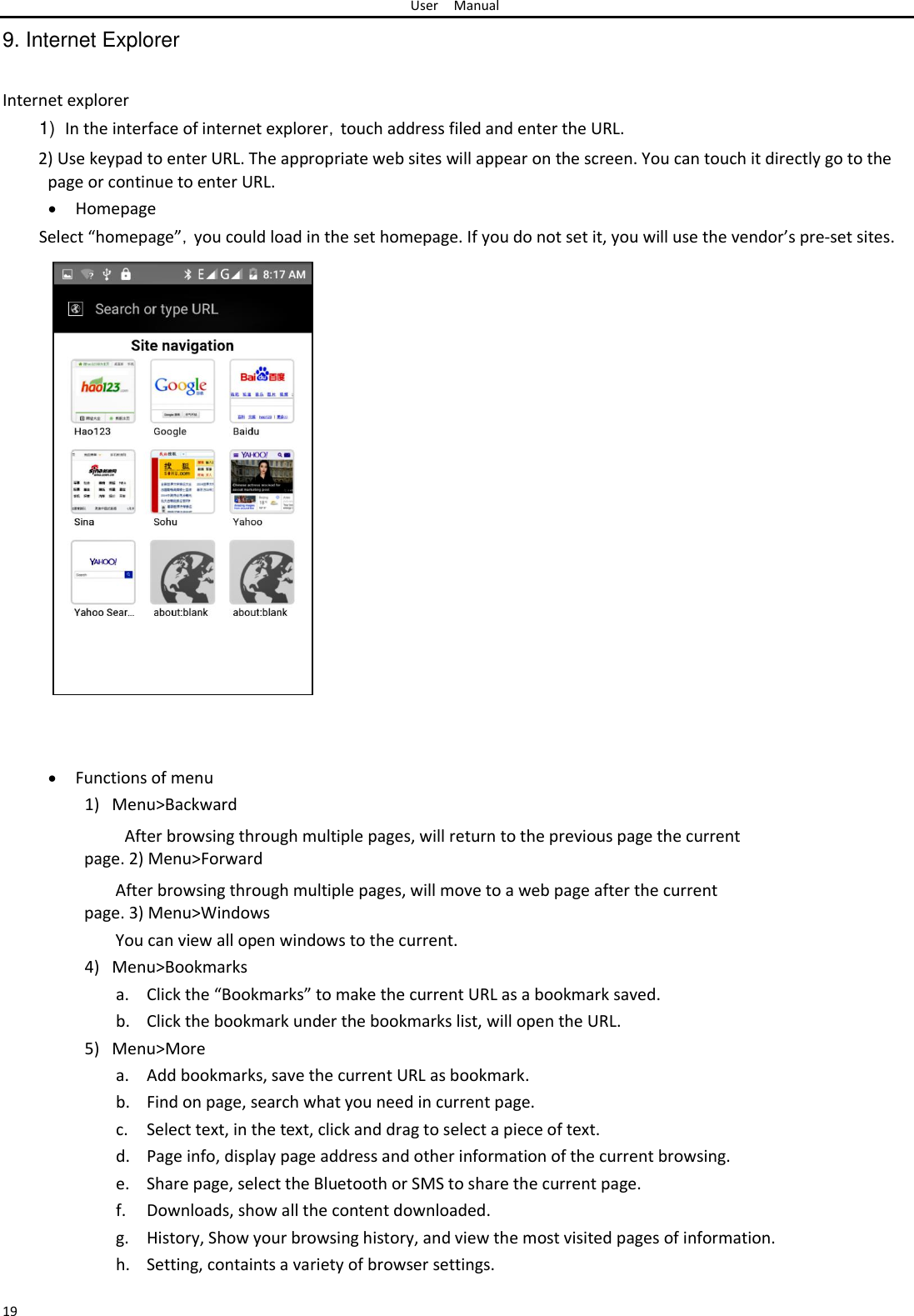 User Manual  9. Internet Explorer   Internet explorer  1) In the interface of internet explorer，touch address filed and enter the URL.  2) Use keypad to enter URL. The appropriate web sites will appear on the screen. You can touch it directly go to the page or continue to enter URL.   Homepage Select “homepage”，you could load in the set homepage. If you do not set it, you will use the vendor’s pre-set sites.                               Functions of menu1) Menu&gt;Backward  After browsing through multiple pages, will return to the previous page the current page. 2) Menu&gt;Forward  After browsing through multiple pages, will move to a web page after the current page. 3) Menu&gt;Windows  You can view all open windows to the current.  4) Menu&gt;Bookmarks  a. Click the “Bookmarks” to make the current URL as a bookmark saved.  b. Click the bookmark under the bookmarks list, will open the URL.  5) Menu&gt;More  a. Add bookmarks, save the current URL as bookmark.  b. Find on page, search what you need in current page.  c. Select text, in the text, click and drag to select a piece of text.  d. Page info, display page address and other information of the current browsing.  e. Share page, select the Bluetooth or SMS to share the current page.  f. Downloads, show all the content downloaded.  g. History, Show your browsing history, and view the most visited pages of information.  h. Setting, containts a variety of browser settings.   19 