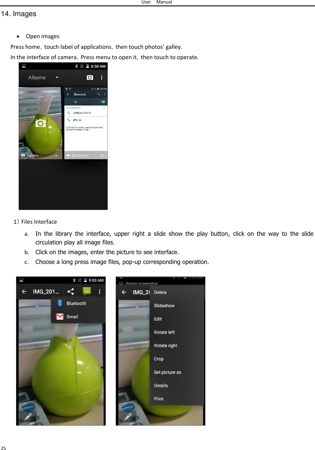 User Manual  14. Images    Open images Press home，touch label of applications，then touch photos’ galley.  In the interface of camera，Press menu to open it，then touch to operate.                           1） Files Interface  a. In  the  library  the  interface,  upper  right  a  slide  show  the  play  button,  click  on  the  way  to  the  slide circulation play all image files.  b. Click on the images, enter the picture to see interface.  c. Choose a long press image files, pop-up corresponding operation.                               25 