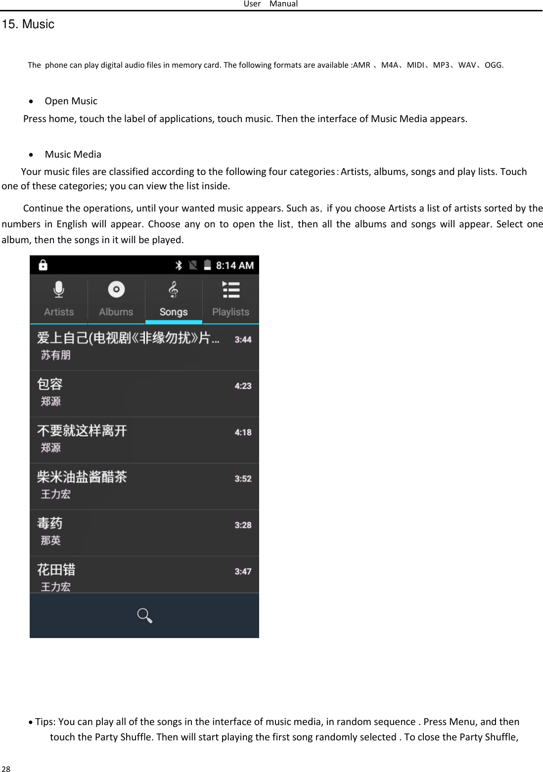 User Manual  15. Music  The  phone can play digital audio files in memory card. The following formats are available :AMR 、M4A、MIDI、MP3、WAV、OGG.    Open Music Press home, touch the label of applications, touch music. Then the interface of Music Media appears.    Music Media Your music files are classified according to the following four categories：Artists, albums, songs and play lists. Touch one of these categories; you can view the list inside.  Continue the operations, until your wanted music appears. Such as，if you choose Artists a list of artists sorted by the numbers in  English  will appear. Choose any  on to  open  the list，then  all the albums  and  songs will  appear. Select  one album, then the songs in it will be played.                                               Tips: You can play all of the songs in the interface of music media, in random sequence . Press Menu, and then touch the Party Shuffle. Then will start playing the first song randomly selected . To close the Party Shuffle,   28 