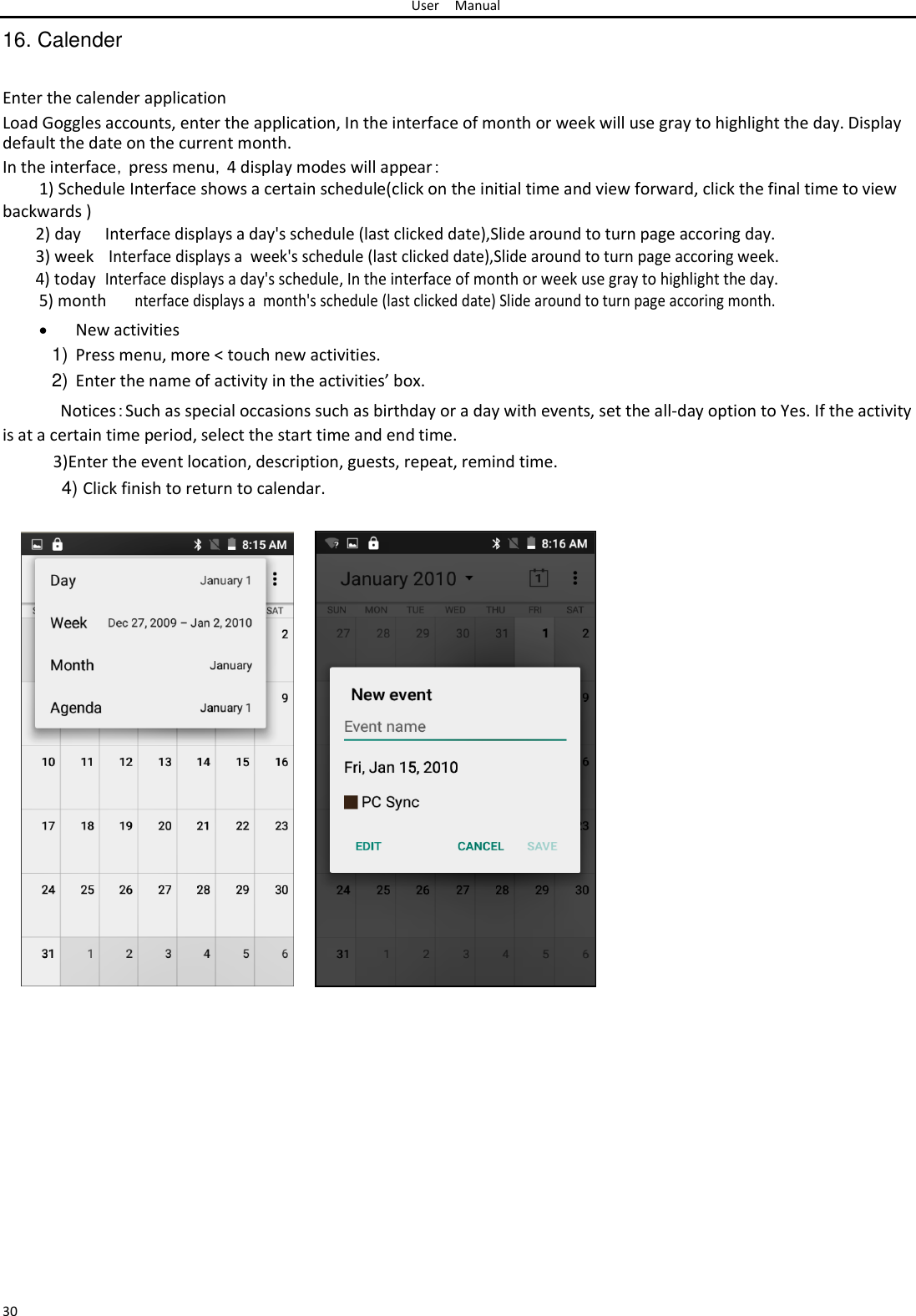 User Manual  16. Calender   Enter the calender application  Load Goggles accounts, enter the application, In the interface of month or week will use gray to highlight the day. Display default the date on the current month.  In the interface，press menu，4 display modes will appear：  1) Schedule Interface shows a certain schedule(click on the initial time and view forward, click the final time to view  backwards )   2) day Interface displays a day&apos;s schedule (last clicked date),Slide around to turn page accoring day. 3) week  Interface displays a  week&apos;s schedule (last clicked date),Slide around to turn page accoring week. 4) today Interface displays a day&apos;s schedule, In the interface of month or week use gray to highlight the day. 5) month nterface displays a  month&apos;s schedule (last clicked date) Slide around to turn page accoring month.   New activities1) Press menu, more &lt; touch new activities.  2) Enter the name of activity in the activities’ box.  Notices：Such as special occasions such as birthday or a day with events, set the all-day option to Yes. If the activity is at a certain time period, select the start time and end time.  3)Enter the event location, description, guests, repeat, remind time.  4) Click finish to return to calendar.                                                                                                       30 