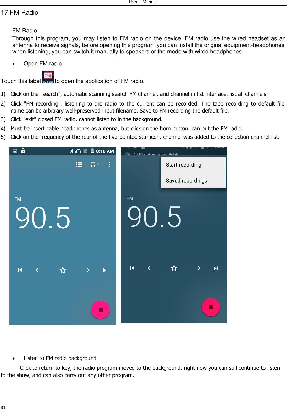 User Manual  17.FM Radio   FM Radio  Through this program, you may listen to FM radio on the device, FM radio use the wired headset as an antenna to receive signals, before opening this program ,you can install the original equipment-headphones, when listening, you can switch it manually to speakers or the mode with wired headphones.   Open FM radio Touch this label   to open the application of FM radio.  1) Click on the &quot;search&quot;, automatic scanning search FM channel, and channel in list interface, list all channels  2) Click  &quot;FM  recording&quot;,  listening  to  the  radio  to  the  current  can  be  recorded.  The  tape  recording  to  default  file name can be arbitrary well-preserved input filename. Save to FM recording the default file.  3) Click &quot;exit&quot; closed FM radio, cannot listen to in the background.  4) Must be insert cable headphones as antenna, but click on the horn button, can put the FM radio.  5) Click on the frequency of the rear of the five-pointed star icon, channel was added to the collection channel list.                                         Listen to FM radio background Click to return to key, the radio program moved to the background, right now you can still continue to listen to the show, and can also carry out any other program.     31 