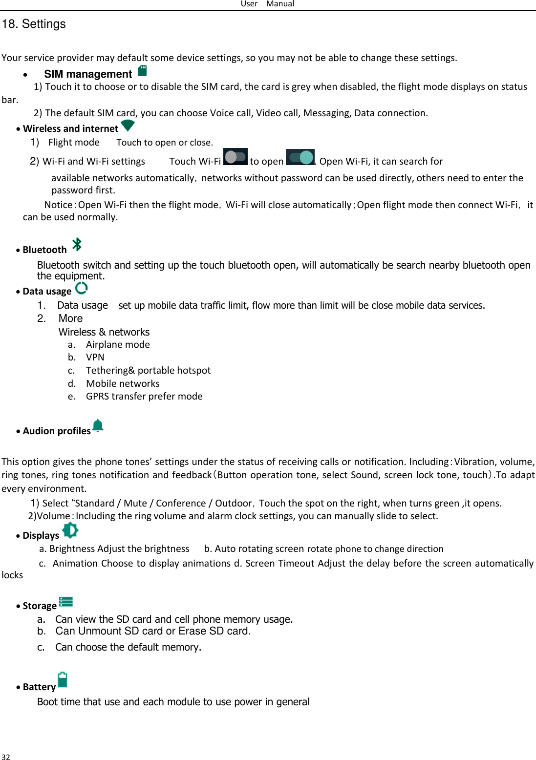 User Manual  18. Settings   Your service provider may default some device settings, so you may not be able to change these settings.   SIM management  1) Touch it to choose or to disable the SIM card, the card is grey when disabled, the flight mode displays on status  bar. 2) The default SIM card, you can choose Voice call, Video call, Messaging, Data connection.  Wireless and internet  1) Flight mode Touch to open or close. 2) Wi-Fi and Wi-Fi settings Touch Wi-Fi   to open  . Open Wi-Fi, it can search for  available networks automatically，networks without password can be used directly, others need to enter the password first.  Notice：Open Wi-Fi then the flight mode，Wi-Fi will close automatically；Open flight mode then connect Wi-Fi， it can be used normally.   Bluetooth    Bluetooth switch and setting up the touch bluetooth open, will automatically be search nearby bluetooth open the equipment.  Data usage    1. Data usage set up mobile data traffic limit, flow more than limit will be close mobile data services.  2.  More  Wireless &amp; networks a. Airplane mode b. VPN c. Tethering&amp; portable hotspot d. Mobile networks e. GPRS transfer prefer mode   Audion profiles  This option gives the phone tones’ settings under the status of receiving calls or notification. Including：Vibration, volume, ring tones, ring tones notification and feedback（Button operation tone, select Sound, screen lock tone, touch）.To adapt every environment.  1) Select “Standard / Mute / Conference / Outdoor，Touch the spot on the right, when turns green ,it opens. 2)Volume：Including the ring volume and alarm clock settings, you can manually slide to select.   Displays   a. Brightness Adjust the brightness b. Auto rotating screen rotate phone to change direction  c. Animation Choose to display animations d. Screen Timeout Adjust the delay before the screen automatically locks   Storage a. Can view the SD card and cell phone memory usage. b.  Can Unmount SD card or Erase SD card.  c. Can choose the default memory.   Battery  Boot time that use and each module to use power in general    32 