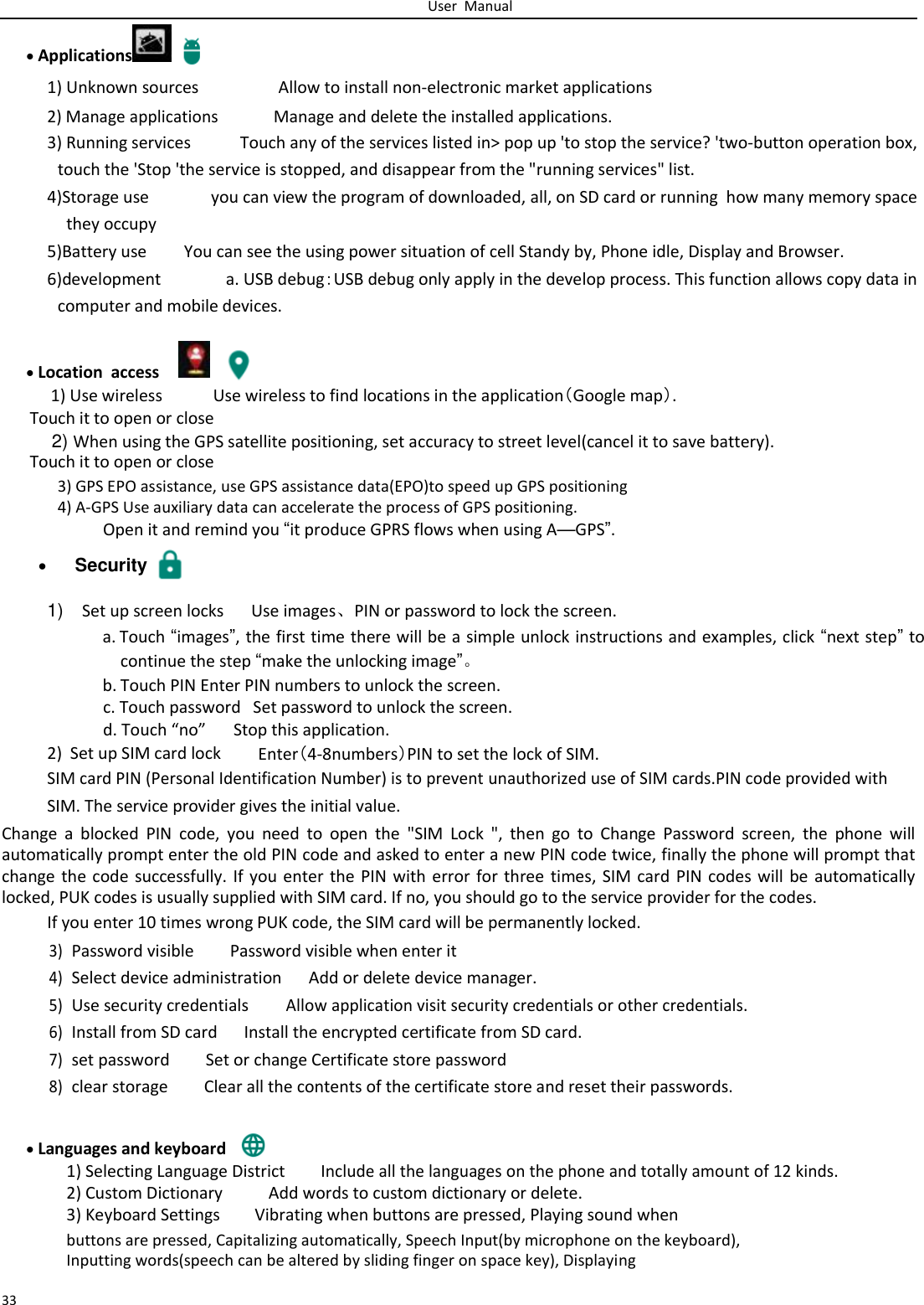   User  Manual     Applications   1) Unknown sources Allow to install non-electronic market applications 2) Manage applications Manage and delete the installed applications. 3) Running services Touch any of the services listed in&gt; pop up &apos;to stop the service? &apos;two-button operation box, touch the &apos;Stop &apos;the service is stopped, and disappear from the &quot;running services&quot; list. 4)Storage use you can view the program of downloaded, all, on SD card or running  how many memory space they occupy   5)Battery use You can see the using power situation of cell Standy by, Phone idle, Display and Browser. 6)development a. USB debug：USB debug only apply in the develop process. This function allows copy data in computer and mobile devices.  Location  access   1) Use wireless Use wireless to find locations in the application（Google map）. Touch it to open or close   2) When using the GPS satellite positioning, set accuracy to street level(cancel it to save battery). Touch it to open or close  3) GPS EPO assistance, use GPS assistance data(EPO)to speed up GPS positioning  4) A-GPS Use auxiliary data can accelerate the process of GPS positioning.  Open it and remind you “it produce GPRS flows when using A—GPS”.   Security 1) Set up screen locks Use images、PIN or password to lock the screen.  a. Touch “images”, the first time there will be a simple unlock instructions and examples, click “next step” to continue the step “make the unlocking image”。 b. Touch PIN Enter PIN numbers to unlock the screen.  c. Touch password   Set password to unlock the screen. d. Touch “no” Stop this application. 2)  Set up SIM card lock Enter（4-8numbers）PIN to set the lock of SIM. SIM card PIN (Personal Identification Number) is to prevent unauthorized use of SIM cards.PIN code provided with  SIM. The service provider gives the initial value.  Change  a  blocked  PIN  code,  you  need  to  open  the  &quot;SIM  Lock  &quot;,  then  go  to  Change  Password  screen,  the  phone  will automatically prompt enter the old PIN code and asked to enter a new PIN code twice, finally the phone will prompt that change the code successfully. If you enter the PIN with error for three times, SIM card PIN codes will be automatically locked, PUK codes is usually supplied with SIM card. If no, you should go to the service provider for the codes.  If you enter 10 times wrong PUK code, the SIM card will be permanently locked.  3) Password visible  Password visible when enter it 4) Select device administration Add or delete device manager. 5) Use security credentials Allow application visit security credentials or other credentials. 6) Install from SD card Install the encrypted certificate from SD card. 7) set password Set or change Certificate store password 8) clear storage Clear all the contents of the certificate store and reset their passwords.   Languages and keyboard   1) Selecting Language District Include all the languages on the phone and totally amount of 12 kinds. 2) Custom Dictionary Add words to custom dictionary or delete. 3) Keyboard Settings Vibrating when buttons are pressed, Playing sound when  buttons are pressed, Capitalizing automatically, Speech Input(by microphone on the keyboard), Inputting words(speech can be altered by sliding finger on space key), Displaying  33 