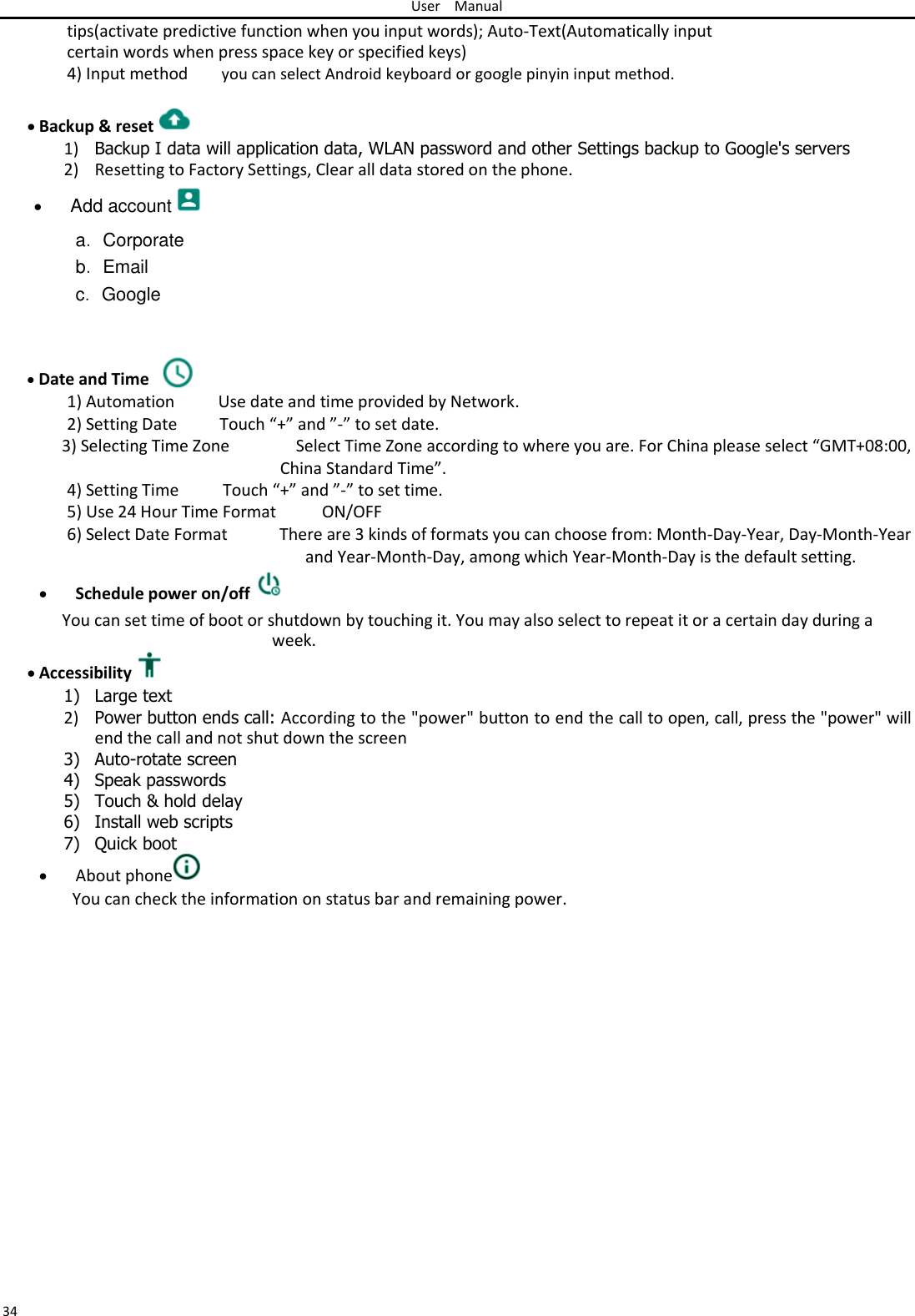 User Manual  tips(activate predictive function when you input words); Auto-Text(Automatically input certain words when press space key or specified keys) 4) Input method you can select Android keyboard or google pinyin input method.   Backup &amp; reset  1) Backup I data will application data, WLAN password and other Settings backup to Google&apos;s servers  2) Resetting to Factory Settings, Clear all data stored on the phone.   Add account   a． Corporate  b． Email  c． Google     Date and Time    1) Automation Use date and time provided by Network. 2) Setting Date Touch “+” and ”-” to set date. 3) Selecting Time Zone Select Time Zone according to where you are. For China please select “GMT+08:00,   China Standard Time”. 4) Setting Time Touch “+” and ”-” to set time. 5) Use 24 Hour Time Format ON/OFF 6) Select Date Format There are 3 kinds of formats you can choose from: Month-Day-Year, Day-Month-Year    and Year-Month-Day, among which Year-Month-Day is the default setting.  Schedule power on/off   You can set time of boot or shutdown by touching it. You may also select to repeat it or a certain day during a week.   Accessibility  1) Large text  2) Power button ends call: According to the &quot;power&quot; button to end the call to open, call, press the &quot;power&quot; will end the call and not shut down the screen  3) Auto-rotate screen 4) Speak passwords 5) Touch &amp; hold delay 6) Install web scripts  7) Quick boot  About phone  You can check the information on status bar and remaining power.                  34 