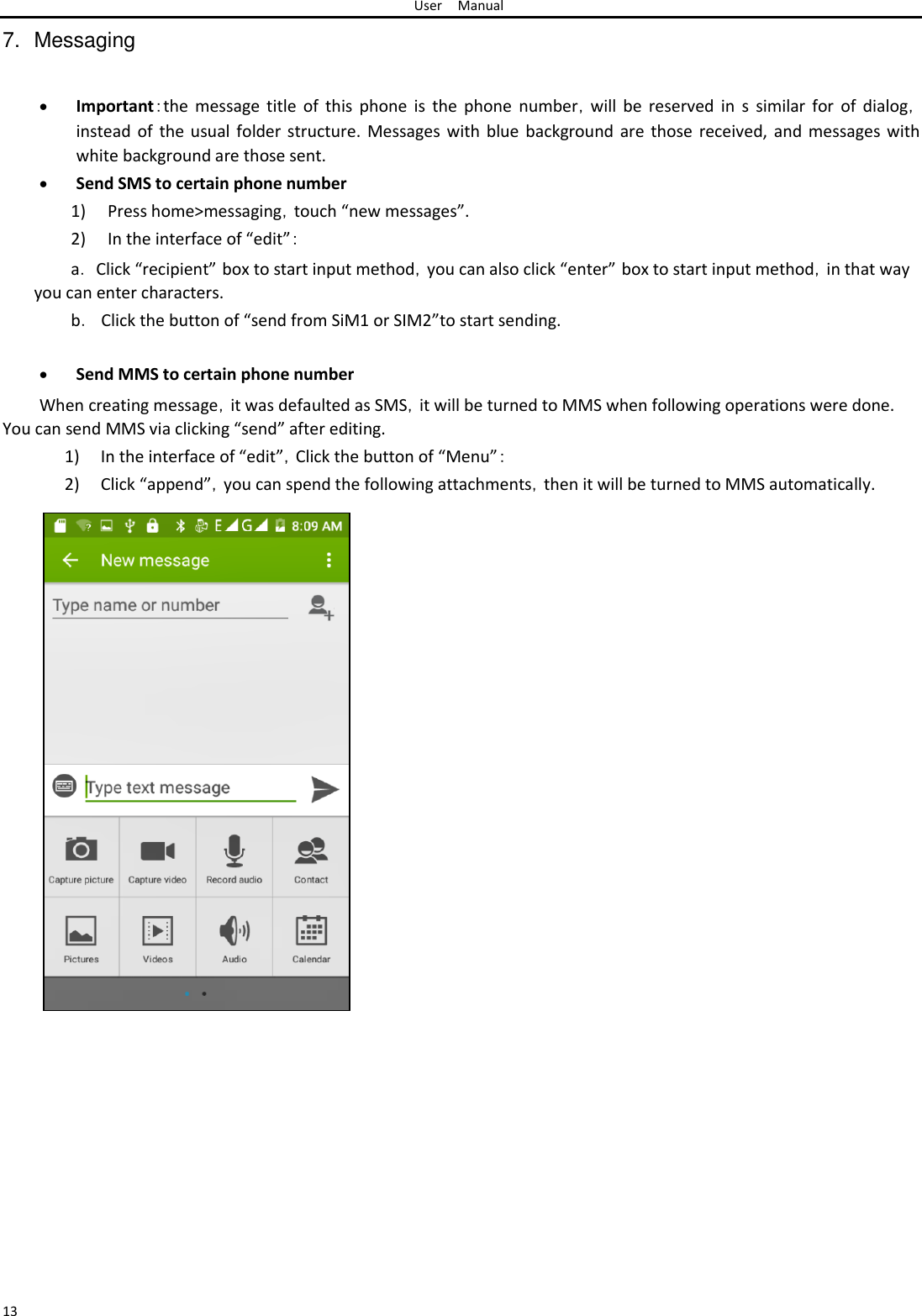 User Manual  7.  Messaging    Important：the  message  title  of  this  phone  is  the phone  number，will  be  reserved  in  s  similar  for  of  dialog， instead of the usual folder structure. Messages with blue background are those received,  and messages with white background are those sent. Send SMS to certain phone number1) Press home&gt;messaging，touch “new messages”.  2) In the interface of “edit”：  a． Click “recipient” box to start input method，you can also click “enter” box to start input method，in that way you can enter characters.  b．  Click the button of “send from SiM1 or SIM2”to start sending.   Send MMS to certain phone number When creating message，it was defaulted as SMS，it will be turned to MMS when following operations were done. You can send MMS via clicking “send” after editing.  1) In the interface of “edit”，Click the button of “Menu”：  2) Click “append”，you can spend the following attachments，then it will be turned to MMS automatically.                                              13 